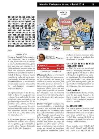 88.¤e4 ¦g2+ 89.¢d3 a3 90.¤c3+
¢b6 91.¦a4 a2 92.¤xa2 ¦g3+
93.¢c2 ¦g2+ 94.¢b3 ¦g3+ 95.¤c3
¦h3 96.¦b4+ ¢c7 97.¦g4 ¦h7
98.¢c4 ¦f7 99.¦g5 ¢b6 100.¤a4+
¢c7 101.¢c5 ¢d7 102.¢b6 ¦f1
103.¤c5+ ¢e7 104.¢xc6 ¦d1
105.¦g6 ¢f7 106.¦h6 ¦g1 107.¢d5
¦g5+ 108.¢d4 ¦g6 109.¦h1 ¦g2
110.¤e4 ¦a2 111.¦f1+ ¢e7 112.¤c3
¦h2 113.¤d5+ ¢d6 114.¦f6+ ¢d7
115.¤f4 ¦h1 116.¦g6 ¦d1+ 117.¤d3
¢e7 118.¦a6 ¢d7 119.¢e4 ¢e7
120.¦c6 ¢d7 121.¦c1 ¦xc1 122.¤xc1
½-½
Partida nº 8
[Leontxo García] Carlsen neutra-
lizó fácilmente, con la novedad
9...¦e8, la iniciativa de su rival en
la octava, también histórica, pero
por algo que no ocurrió en el
tablero sino en sus cercanías: las
fotos del campeón sesteando,
adormilado durante al menos la
mitad de las dos horas y media
que duró la lucha, dieron la vuel-
ta al mundo. Muchos aﬁcionados
se enfadaron con el escandinavo
en las redes sociales, acusándolo
de maleducado, arrogante,
engreído, etcétera.
La explicación que él me dio aca-
bado el duelo no encaja con esos
epítetos: ”Esa noche había dormido
mal porque estaba acatarrado, y tuve
que tomar alguna medicina que me
atontó un poco. Además, me habían
recomendado que comiese dos veces
antes de la partida, lo que me obliga-
ba a levantarme hacia las 10.00, en
lugar de a las 12.00 o 13.00, como
era habitual en mí".
Y lo cierto es que ese comporta-
miento tan extraño sólo ocurrió
en esa partida, que aumentó la
presión sobre Anand, dominado
por 4,5–3,5 a falta de cuatro.
Gambito de Dama [D37]
[Magnus Carlsen] La octava parti-
da fue difícil para mí, pues amanecí
un poco mareado, con nausea, y al
comenzar la partida me sentía fatal.
Me estaba quedando dormido en el
tablero, pero entonces las medicinas
empezaron a hacer efecto y me sentí
mejor. Sobre la partida, mi apertura
fue arriesgada, pero su respuesta,
que parece la más natural y peligro-
sa, no fue la más crítica y logré igua-
lar y empatar.
[Renier Vázquez] Aunque para
muchos jugadores el gambito de
dama es una apertura aburrida,
yo no lo veo así. En la octava par-
tida del campeonato del mundo
entre Anand y Carlsen, que tuve
la oportunidad de comentar en
ICC, pude disfrutar cada movi-
miento de Carlsen. Su juego me
pareció de otro nivel y poco a
poco se esfumaron las oportuni-
dades de Anand de conseguir
una posición interesante donde
pudiese al menos presionar a las
negras. Vamos a analizar los
detalles de la partida.
1.d4 ¤f6 2.c4 e6 3.¤f3 d5 4.¤c3
¥e7 5.¥f4 0-0 6.e3 c5
6...¤bd7 En la tercera partida del
match, Carlsen jugó este salto de
caballo que hoy en día es la línea
principal en la práctica de torne-
os magistrales. Pero Anand venía
muy preparado y fue capaz de
ganar una buena partida, por lo
que Carlsen inteligentemente se
desvió para evitar más sorpresas.
7.dxc5 ¥xc5 8.a3
8.cxd5 Esta es otra buena opción,
pero lo que juega Anand es la
línea principal. Jugar primero
8.£c2 ¤c6 9.a3 sería una trasposi-
ción a la partida.
8...¤c6 9.£c2 ¦e8!?
Las negras quieren avanzar en el
centro con 10...e5. Habría sido
interesante saber cuál era la idea
que tenía Anand en la línea
9...£a5. Por ejemplo, 10.0–0–0 es
un intento agresivo donde la teo-
ría llega hasta el inﬁnito...
Otras jugadas son: 10.¤d2 ¥e7
(10...¥b4?! 11.cxd5 exd5 12.¥d3
d4 13.0–0! ¥xc3 14.¤c4! En mi
pAnand, V IND 2792
pCarlsen, M NOR 2863
Comentarios
GM Renier Vázquez
Mundial Carlsen vs. Anand · Sochi 2014 29
 