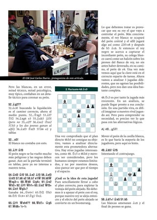 Pero las blancas, en un error,
mitad técnico, mitad psicológica,
muy típico, conﬁaban en un deta-
lle táctico para coronar su peón.
52.¥G2??
52.¥c4! buscando la liquidación
es el camino correcto, ahora al
medio punto. 52...¢xg3 53.¥f7
¢f2 54.¥xg6 e3 55.¥xh5 ¥f3!
(pero no 55...e2?? 56.¥xe2 ¢xe2
57.h5 y los dos peones ganan al
alﬁl) 56.¥xf3 ¢xf3 57.b6 e2 y
tablas
52...E3!
El blanco no contaba con esto.
53.¥F1 ¢F3
El peón negro se ha vuelto mucho
más peligroso y las negras deben
ganar. Aun así la partida terminó
en tablas, pero ya no interesa a
nuestro tema.
54.¢D3 ¢F2 55.¥E2 ¥F3 56.¥XF3
¢XF3 57.B6 E2 58.B7 E1£ 59.B8£
£XG3–+ 60.£D8 ¢G4+ 61.¢E2
£H2+ 62.¢F1 £H1+ 63.¢E2 £F3+
64.¢E1 £G3+?
Ganaba 64...£e4+! 65.¢f2 ¢h3
66.¢f1 £c4+ 67.¢g1 £e2.
65.¢F1 £XH4?? 66.£D7+ ¢G5
67.£D8+ ½–½
Una vez comprobado que el plan
directo 48.b5 no consigue su obje-
tivo, vamos a analizar directa-
mente esta prometedora alterna-
tiva. Hay otras jugadas interesan-
tes, como 48. ¢c5 o 48.h4 y mere-
cen ser consideradas, pero los
humanos siempre estamos limita-
dos, y no por nuestros deseos,
sino parece ser que por el tiempo
y el espacio.
¿Cuál es la idea de esta jugada?
Pues sencillamente llevar a cabo
el plan correcto, para explotar la
ventaja del peón alejado. No debe-
mos ir a apoyar el peón con el rey,
porque nuestro rey se aleja enton-
ces y el efecto del peón alejado se
convierte en un boomerang.
Lo que debemos tratar es provo-
car que sea su rey el que vaya a
controlar el peón. Más concreta-
mente, el rey blanco se ocupará
del peón central y el alﬁl jugará
algo así como ¥b5-e8 y después
de b5 ¥c6. Si entonces el rey
negro se acerca a capturar el
incordiante peón, su colega blan-
co caerá como un halcón sobre los
peones del ﬂanco de rey, no sin
antes haber devorado, en su cami-
no, el peón de e4. Una vez más
vemos aquí que la clave está en el
correcto reparto de tareas. Ahora
vamos a analizar 3 jugadas dife-
rentes, que no agotan las posibili-
dades, pero nos dan una idea bas-
tante completa.
48.¢c3 es por tanto la jugada más
resistente. En un análisis, se
puede llegar pronto a esa conclu-
sión. En una partida viva, es difí-
cil imaginar a nuestro rival jugan-
do así. Pero para comprender su
necesidad, es preciso ver lo que
pasa con las alternativas lógicas.
A) 48...g5?!
Mover el peón de la casilla blanca,
es lo que haría la mayoría de los
jugadores, pero aquí es lento.
49.¥B5! ¢F5
Intentando el contrajuego.
50.¥D7+! ¢E5 51.B5
Las blancas amenazan ¥c6 y el
ﬁnal de peones se gana.
-?-?-?-?
?l?-?-?-
-?-?-?pZp
?-?-Mk-?-
-ZP-?p?-?
?-MK-?-ZP-
-?-?L?-ZP
?-?-?-?-
2. Variante 48.¢c3
-?-?-?-?
?l?-?-?-
-?-?-?-Zp
?L?-?kZp-
-ZP-?p?-?
?-MK-?-ZP-
-?-?-?-ZP
?-?-?-?-
El GM José Carlos Ibarra , protagonista de este artículo.
 