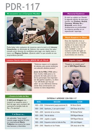 NIVEL SECCIÓN AUTOR
1600 – 2200 Entrenamiento juego posicional (II) MI Boris Zlotnik
1800 – 2400 Aperturas ¿Y por qué no ésta? GM Óscar de la Riva
1600 – 2200 Aprende de tus errores MI Michael Rahal
1600 – 2400 Test de táctica GM Miguel Illescas
1800 – 2400 Jugada a Jugada GM Miguel Illescas
1800 – 2400 Esquema contra la India de Rey GM Jordi Magem
2000 – 2400 Maestría en los Finales GM Jesús de la Villa
ENTRENA Y APRENDE CON PDR-117
PDR-117Mi encuentro con el Campeón Mundial
Podía haber sido cualquiera de nosotros, pero le tocó a él. Llorenç
Vanaclocha, un aficionado de Valencia, nos cuenta cómo fue selec-
cionado entre decenas de candidatos para jugar una rápida mano a
mano con Magnus Carlsen. ¿Quieres saber lo que sucedió en esa
sorprendente partida?
En abril se celebró en Shamkir
la segunda edición de este gran
torneo, con Carlsen, Anand,
Caruana, Wesley So y
Krámnik, entre otros.
Analizaremos en profundidad
las mejores partidas en un
espectacular reportaje.
Memorial Gashimov
Estas dos leyendas vivas se
reencontraron en un match a
rápidas en la nueva meca del
ajedrez, en San Luis. Con el
ruso “oxidado” y tras el
reciente triunfo del inglés en
un fuerte abierto en Tailandia,
el pronóstico era incierto.
Match Kaspárov vs. Short
“Kaspárov en estado puro”
por el GM Miguel Illescas.
El GM Jordi Magem nos
muestra un esquema sano y
fácil de jugar para combatir efi-
cazmente la temible India de
Rey. ¿Te apuntas?
...Contra la India de Rey
Jugada a jugada
“Debemos mejorar en la captación
de talentos, pero pronto tendremos
una selección absoluta puntera”.
Jesús de la Villa (1958) sabe y
hace mucho, habla poco y no
presume de nada, pero es uno
de los personajes más importan-
tes del ajedrez español, y su libro
“Los 100 finales que hay que
saber” es una referencia interna-
cional. Esta conversación con
Leontxo no tiene desperdicio.
Leontxo García entrevista a JESÚS DE LA VILLA
¿Es admisible “hacer teatro”
cuando juegas ajedrez? El árbi-
tro internacional Mario
Tallarico nos acerca los casos
más famosos y divertidos.
Y el Óscar va…
 