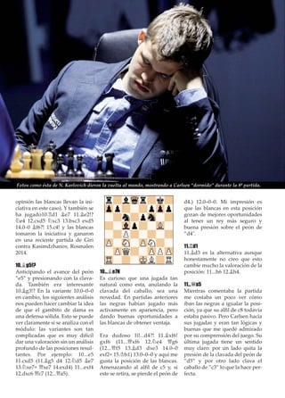 opinión las blancas llevan la ini-
ciativa en este caso). Y también se
ha jugado10.¦d1 ¥e7 11.¥e2!?
¤e4 12.cxd5 ¤xc3 13.bxc3 exd5
14.0–0 ¥f6?! 15.c4! y las blancas
tomaron la iniciativa y ganaron
en una reciente partida de Giri
contra Kasimdzhanov, Rosmalen
2014.
10.¥g5!?
Anticipando el avance del peón
”e5” y presionando con la clava-
da. También era interesante
10.¥g3!? En la variante 10.0–0–0
en cambio, los siguientes análisis
nos pueden hacer cambiar la idea
de que el gambito de dama es
una defensa sólida. Esto se puede
ver claramente si se analiza con el
módulo: las variantes son tan
complicadas que es muy difícil
dar una valoración sin un análisis
profundo de las posiciones resul-
tantes. Por ejemplo: 10...e5
11.cxd5 (11.¥g5 d4 12.¤d5 ¥e7
13.¤xe7+ £xe7 14.exd4) 11...exf4
12.dxc6 £c7 (12...£a5).
10...¥e7N
Es curioso que una jugada tan
natural como esta, anulando la
clavada del caballo, sea una
novedad. En partidas anteriores
las negras habían jugado más
activamente en apariencia, pero
dando buenas oportunidades a
las blancas de obtener ventaja.
Era dudoso 10...d4?! 11.¥xf6!
gxf6 (11...£xf6 12.¤e4 £g6
(12...£f5 13.¥d3 dxe3 14.0–0
exf2+ 15.¢h1) 13.0–0–0 y aquí me
gusta la posición de las blancas.
Amenazando al alﬁl de c5 y, si
este se retira, se pierde el peón de
d4.) 12.0–0–0. Mi impresión es
que las blancas en esta posición
gozan de mejores oportunidades
al tener un rey más seguro y
buena presión sobre el peón de
”d4".
11.¦d1
11.¥d3 es la alternativa aunque
honestamente no creo que esto
cambie mucho la valoración de la
posición: 11...h6 12.¥h4.
11...£a5
Mientras comentaba la partida
me costaba un poco ver cómo
iban las negras a igualar la posi-
ción, ya que su alﬁl de c8 todavía
estaba pasivo. Pero Carlsen hacía
sus jugadas y eran tan lógicas y
buenas que me quedé admirado
por su comprensión del juego. Su
última jugada tiene un sentido
muy claro: por un lado quita la
presión de la clavada del peón de
”d5” y por otro lado clava el
caballo de ”c3” lo que la hace per-
fecta.
Fotos como ésta de N. Karlovich dieron la vuelta al mundo, mostrando a Carlsen “dormido” durante la 8ª partida.
 