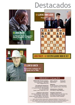 Destacados
PEÓN DE REY, Revista de Ajedrez.
www.peonderey.com · @revistapdr
email: info@peonderey.com
Una publicación bimestral de:
Chess Education and Technology
C/ Francisco Giner 42 · 08012 Barcelona
Tel: (+34) 932 385 352
Horario: Lunes a Viernes 16h. a 21h.
Colaboran en este número:
GM Adrian Mikhalchishin, GM Ian Rogers,
GM Jordi Magem, MI Boris Zlotnik,
Leontxo García, Mario Tallarico, Jordi Cánovas,
Llorenç Vanaclocha y Pau Pascual
Editor y director: Producción:
Miguel Illescas Carlos Penín
Redacción:
MI Olga Alexandrova, MI Michael Rahal,
Jorge I. Aguadero Casado y David Moya
Administración y Publicidad:
Anna Illescas y Sergio Ballesteros
Fotografía e ilustraciones:
Anastasia Karlovich, St. Louis Chess Club,
Pau Pascual, Abel Miguel González,
David Revilla y Andrés Guadalupe
PEÓN DE REY Nº 117 [jul-ago 2015]
Imprime: Villena Artes Gráficas. Distribuye: SGEL · Depósito legal: M-49946-2001 · Printed in Spain 07.2015
PVP: 7,99 € · Suscripción 1 año (6 ej.): España 47,90 €, Europa 59,90 €, América 69,90 € · Ver ofertas en páginas centrales
Queda prohibida la reproducción total o parcial por cualquier medio o soporte del contenido de esta publicación.
La editorial no se hace solidaria con las opiniones expresadas por los colaboradores.
10 JORDI MAGEM
La Batalla de las Leyendas:
Match Kaspárov vs. Short
58 LLORENÇ VANACLOCHA
Porque los sueños,
sueños son.
JORDI MAGEM - 64 SISTEMA GLIGORIC INDIA DE REY
88 LEONTXO GARCÍA
Entrevista exclusiva al
GM Jesús de la Villa.
 