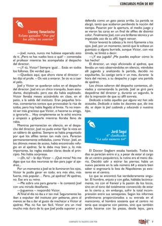 CONCURSOS PEÓN DE REY
7COMPARTE TU TALENTO CON PDR
—Joel, nunca, nunca me hubiese esperado esto
de ti. ¿Pero te has vuelto loco o qué? – comentaba
el profesor mientras les acompañaba al despacho
del director.
—¿Y tú, Víctor? Siempre igual… Estás en todos
los follones. De verdad que…
—Quedaos aquí, que ahora viene el director –
les dijo el profe. – Os vais a enterar. Se os va a caer
el pelo.
Joel y Víctor se quedaron solos en el despacho
del director. Joel era un chico tranquilo, buen estu-
diante, disciplinado, pero ese día había explotado.
Víctor llevaba meses acosándolo en clase, en el
patio, a la salida del instituto. Eran pequeñas bro-
mas, comentarios tontos que provocaban la risa de
todos, pero hoy había llegado al límite. Ya no inten-
tó ser más gracioso que Víctor, o hacerse su amigo,
o ignorarlo… Hoy simplemente se le echó encima
y empezó a golpearle mientras lloraba lleno de
rabia.
Mientras permanecían en silencio, en el despa-
cho del director, Joel no pudo evitar fijar la vista en
un tablero de ajedrez. Siempre se había preguntado
por qué los alfiles tenían tan mala cara. Parecían
permanentemente enfadados, como Víctor. Joel, en
los últimos meses de acoso, había encontrado refu-
gio en el ajedrez. Se le daba muy bien y, lo más
importante, las reglas estaban claras desde el prin-
cipio. No había sorpresas.
—¡Eh, tú! – le dijo Víctor –. ¿Qué miras? No me
digas que tus dos neuronas te dan para jugar al aje-
drez...
Por un momento a Joel se le iluminaron los ojos,
Víctor le podía ganar en todo, era más alto, más
fuerte, más popular… Pero, ¿al ajedrez? Al ajedrez,
no. Ese era su reino.
—Me sobra una para ganarte – le contestó Joel
con una mirada desafiante.
—Juguemos – respondió Víctor.
Al final el día no iba a ir tan mal. Seguramente les
iban a expulsar del instituto por pelearse, pero al
menos se iba a dar el gusto de machacar a Víctor al
ajedrez. Mas no fue tan fácil, Víctor era un rival
mucho más duro de lo que Joel podía suponer y se
defendía como un gato panza arriba. La partida se
alargó, tanto que acabaron perdiendo la noción del
tiempo. Pasaron por la apertura, el medio juego y
se vieron las caras en un final de alfiles de distinto
color. Finalmente Joel, con una brillante técnica y un
impecable uso de su alfil, logró vencer.
Víctor levantó la cabeza y le miró fijamente a los
ojos. Joel, por un momento, temió que le soltase un
guantazo o alguna burrada, aunque Víctor, con voz
tímida, se limitó a decir:
—¿Y esa jugada? ¿Me puedes explicar cómo lo
has hecho?
El director, un viejo aficionado al ajedrez, que
llevaba un rato observándoles en silencio, viéndoles
allí jugando y analizando la partida, decidió no
expulsarles. Su castigo sería ir un mes, durante la
hora del recreo, a su despacho y jugar una partida
de ajedrez.
Los chicos salieron del despacho contentos, ali-
viados y comentando la partida. Joel se giró para
despedirse del director y, durante un segundo, le
dio la impresión de que su alfil sonreía.
Dedicado a todos aquellos que alguna vez han sido
acosados. Dedicado a todos los docentes que, día tras
día, se dejan la piel cuidando y educando a nuestros
hijos.
El Doctor Siegbert estaba hastiado. Todos los
días se parecían entre sí y, a pesar de estar al cargo
de un centro psiquiátrico, la rutina era el menú dia-
rio. Decidió salir a estirar las piernas; había un
nuevo paciente en la sala número 64 y estaría bien
saber si engrosaría la lista de Napoleones ya exis-
tente en el centro.
Lo que se encontró fue verdaderamente singu-
lar. El hombre, enjuto y con gafas, hablaba lacónica-
mente, no con el frenesí y la pasión de los locos,
sino en el tono del totalmente convencido de estar
en lo cierto y, sin embargo, sufrir la total incom-
prensión entre sus semejantes. Según los informes
preliminares proporcionados a su entrada en el
manicomio, el hombre sostenía que el centro no
tenía que ocuparse con peones, sino que también
podía hacerse con las piezas, desde lejos, ¡para
Llorenç Vanaclocha
Relato ganador "Por qué
los alﬁles no sonríen"
Jordi Segui
6º clasiﬁcado:
"La sala número 64"
 