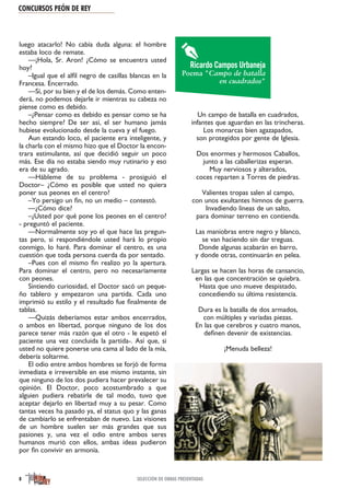 luego atacarlo! No cabía duda alguna: el hombre
estaba loco de remate.
—¡Hola, Sr. Aron! ¿Cómo se encuentra usted
hoy?
–Igual que el alfil negro de casillas blancas en la
Francesa. Encerrado.
—Sí, por su bien y el de los demás. Como enten-
derá, no podemos dejarle ir mientras su cabeza no
piense como es debido.
–¿Pensar como es debido es pensar como se ha
hecho siempre? De ser así, el ser humano jamás
hubiese evolucionado desde la cueva y el fuego.
Aun estando loco, el paciente era inteligente, y
la charla con el mismo hizo que el Doctor la encon-
trara estimulante, así que decidió seguir un poco
más. Ese día no estaba siendo muy rutinario y eso
era de su agrado.
—Hábleme de su problema - prosiguió el
Doctor– ¿Cómo es posible que usted no quiera
poner sus peones en el centro?
–Yo persigo un fin, no un medio – contestó.
—¿Cómo dice?
–¿Usted por qué pone los peones en el centro?
- preguntó el paciente.
—Normalmente soy yo el que hace las pregun-
tas pero, si respondiéndole usted hará lo propio
conmigo, lo haré. Para dominar el centro, es una
cuestión que toda persona cuerda da por sentado.
–Pues con el mismo fin realizo yo la apertura.
Para dominar el centro, pero no necesariamente
con peones.
Sintiendo curiosidad, el Doctor sacó un peque-
ño tablero y empezaron una partida. Cada uno
imprimió su estilo y el resultado fue finalmente de
tablas.
—Quizás deberíamos estar ambos encerrados,
o ambos en libertad, porque ninguno de los dos
parece tener más razón que el otro - le espetó el
paciente una vez concluida la partida-. Así que, si
usted no quiere ponerse una cama al lado de la mía,
debería soltarme.
El odio entre ambos hombres se forjó de forma
inmediata e irreversible en ese mismo instante, sin
que ninguno de los dos pudiera hacer prevalecer su
opinión. El Doctor, poco acostumbrado a que
alguien pudiera rebatirle de tal modo, tuvo que
aceptar dejarlo en libertad muy a su pesar. Como
tantas veces ha pasado ya, el status quo y las ganas
de cambiarlo se enfrentaban de nuevo. Las visiones
de un hombre suelen ser más grandes que sus
pasiones y, una vez el odio entre ambos seres
humanos murió con ellos, ambas ideas pudieron
por fin convivir en armonía.
Un campo de batalla en cuadrados,
infantes que aguardan en las trincheras.
Los monarcas bien agazapados,
son protegidos por gente de Iglesia.
Dos enormes y hermosos Caballos,
junto a las caballerizas esperan.
Muy nerviosos y alterados,
coces reparten a Torres de piedras.
Valientes tropas salen al campo,
con unos exultantes himnos de guerra.
Invadiendo líneas de un salto,
para dominar terreno en contienda.
Las maniobras entre negro y blanco,
se van haciendo sin dar treguas.
Donde algunas acabarán en barro,
y donde otras, continuarán en pelea.
Largas se hacen las horas de cansancio,
en las que concentración se quiebra.
Hasta que uno mueve despistado,
concediendo su última resistencia.
Dura es la batalla de dos armados,
con múltiples y variadas piezas.
En las que cerebros y cuatro manos,
definen devenir de existencias.
¡Menuda belleza!
CONCURSOS PEÓN DE REY
8 SELECCIÓN DE OBRAS PRESENTADAS
Ricardo Campos Urbaneja
Poema "Campo de batalla
en cuadrados"
 