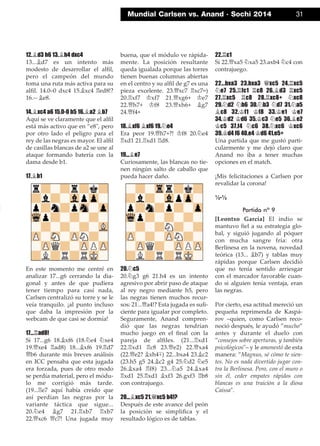 12.¥d3 h6 13.¥h4 dxc4
13...¥d7 es un intento más
modesto de desarrollar el alﬁl,
pero el campeón del mundo
toma una ruta más activa para su
alﬁl. 14.0–0 dxc4 15.¥xc4 ¦ed8!?
16.-- ¥e8.
14.¥xc4 a6 15.0-0 b5 16.¥a2 ¥b7
Aquí se ve claramente que el alﬁl
está más activo que en ”e8", pero
por otro lado el peligro para el
rey de las negras es mayor. El alﬁl
de casillas blancas de a2 se une al
ataque formando batería con la
dama desde b1.
17.¥b1
En este momento me centré en
analizar 17...g6 cerrando la dia-
gonal y antes de que pudiera
tener tiempo para casi nada,
Carlsen centralizó su torre y se le
veía tranquilo. ¡al punto incluso
que daba la impresión por la
webcam de que casi se dormía!
17...¦ad8!
Si 17...g6 18.¥xf6 (18.¤e4 ¤xe4
19.£xe4 ¦ad8) 18...¥xf6 19.¦d7
£b6 durante mis breves análisis
en ICC pensaba que esta jugada
era forzada, pues de otro modo
se perdía material, pero el módu-
lo me corrigió más tarde.
(19...¦e7 aquí había creído que
así perdían las negras por la
variante táctica que sigue...
20.¤e4 ¥g7 21.¦xb7 ¦xb7
22.£xc6 £c7! Una jugada muy
buena, que el módulo ve rápida-
mente. La posición resultante
queda igualada porque las torres
tienen buenas columnas abiertas
en el centro y su alﬁl de g7 es una
pieza excelente. 23.£xc7 ¦xc7=)
20.¦xf7 ¢xf7 21.£xg6+ ¢e7
22.£h7+ ¢f8 23.£xh6+ ¥g7
24.£f4+
18.¥xf6 ¥xf6 19.¤e4
Era peor 19.£h7+?! ¢f8 20.¤e4
¦xd1 21.¦xd1 ¦d8.
19...¥e7
Curiosamente, las blancas no tie-
nen ningún salto de caballo que
pueda hacer daño.
20.¤c5
20.¤g3 g6 21.h4 es un intento
agresivo por abrir paso de ataque
al rey negro mediante h5, pero
las negras tienen muchos recur-
sos: 21...£a4!? Esta jugada es suﬁ-
ciente para igualar por completo.
Seguramente, Anand compren-
dió que las negras tendrían
mucho juego en el ﬁnal con la
pareja de alﬁles. (21...¦xd1
22.¦xd1 ¦c8 23.£e2) 22.£xa4
(22.£e2? ¥xh4∓) 22...bxa4 23.¥c2
(23.h5 g5 24.¥c2 g4 25.¤d2 ¤e5
26.¥xa4 ¦f8) 23...¤a5 24.¥xa4
¦xd1 25.¦xd1 ¥xf3 26.gxf3 ¦b8
con contrajuego.
20...¥xc5 21.£xc5 b4!?
Después de este avance del peón
la posición se simpliﬁca y el
resultado lógico es de tablas.
22.¦c1
Si 22.£xa5 ¤xa5 23.axb4 ¤c4 con
contrajuego.
22...bxa3 23.bxa3 £xc5 24.¦xc5
¤e7 25.¦fc1 ¦c8 26.¥d3 ¦xc5
27.¦xc5 ¦c8 28.¦xc8+ ¤xc8
29.¤d2 ¤b6 30.¤b3 ¤d7 31.¤a5
¥c8 32.¢f1 ¢f8 33.¢e1 ¢e7
34.¢d2 ¢d6 35.¢c3 ¤e5 36.¥e2
¢c5 37.f4 ¤c6 38.¤xc6 ¢xc6
39.¢d4 f6 40.e4 ¢d6 41.e5+
Una partida que me gustó parti-
cularmente y me dejó claro que
Anand no iba a tener muchas
opciones en el match.
¡Mis felicitaciones a Carlsen por
revalidar la corona!
½-½
Partida nº 9
[Leontxo García] El indio se
mantuvo ﬁel a su estrategia glo-
bal, y siguió jugando al póquer
con mucha sangre fría: otra
Berlinesa en la novena, novedad
teórica (13... ¥b7) y tablas muy
rápidas porque Carlsen decidió
que no tenía sentido arriesgar
con el marcador favorable cuan-
do si alguien tenía ventaja, eran
las negras.
Por cierto, esa actitud mereció un
pequeña reprimenda de Kaspá-
rov –quien, como Carlsen reco-
noció después, le ayudó ”mucho”
antes y durante el duelo con
”consejos sobre aperturas, y también
psicológicos"– y le amonestó de esta
manera: ”Magnus, sé cómo te sien-
tes. No es nada divertido jugar con-
tra la Berlinesa. Pero, con el muro o
sin él, ceder empates rápidos con
blancas es una traición a la diosa
Caissa".
Mundial Carlsen vs. Anand · Sochi 2014 31
 