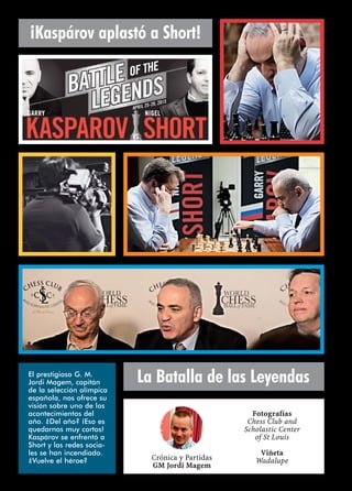 ¡Kaspárov aplastó a Short!
La Batalla de las Leyendas
Crónica y Partidas
GM Jordi Magem
Fotografías
Chess Club and
Scholastic Center
of St Louis
Viñeta
Wadalupe
El prestigioso G. M.
Jordi Magem, capitán
de la selección olímpica
española, nos ofrece su
visión sobre uno de los
acontecimientos del
año. ¿Del año? ¡Eso es
quedarnos muy cortos!
Kaspárov se enfrentó a
Short y las redes socia-
les se han incendiado.
¿Vuelve el héroe?
 