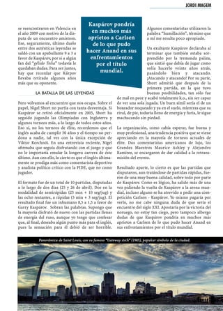 se reencontraron en Valencia en
el año 2009 con motivo de la dis-
puta de un encuentro amistoso.
Ese, seguramente, último duelo
entre dos auténticas leyendas se
saldó con un apabullante 9 a 3 a
favor de Kaspárov, por si a algún
fan del “gélido Tolia” todavía le
quedaban dudas. Para ser justos,
hay que recordar que Kárpov
llevaba retirado algunos años
más que su oponente.
LA BATALLA DE LAS LEYENDAS
Pero volvamos al encuentro que nos ocupa. Sobre el
papel, Nigel Short no partía con tanta desventaja. Si
Kaspárov se retiró oﬁcialmente en 2005, Short ha
seguido jugando las Olimpíadas con Inglaterra y
algunos torneos más, a lo largo de todos estos años.
Eso sí, no los torneos de élite, recordemos que el
inglés acaba de cumplir 50 años y el tiempo no per-
dona a nadie, tal vez con la única excepción de
Víktor Korchnói. En una entrevista reciente, Nigel
aﬁrmaba que seguía disfrutando con el juego y que
no le importaría emular la longeva carrera de éste
último. Aun con ello, lo cierto es que el inglés última-
mente se prodiga más como comentarista deportivo
y analista político crítico con la FIDE, que no como
jugador.
El formato fue de un total de 10 partidas, disputadas
a lo largo de dos días (25 y 26 de abril). Dos en la
modalidad de semirápidas (25 min + 10 seg/jug) y
las ocho restantes, a rápidas (5 min + 3 seg/jug). El
resultado ﬁnal fue un inhumano 8,5 a 1,5 a favor de
Garry Kaspárov. Sobran las palabras. Supongo que
la mayoría disfrutó de nuevo con las partidas llenas
de energía del ruso, aunque yo tengo que confesar
que, al ﬁnal, deseaba algún punto más para el inglés,
pues la sensación para él debió de ser horrible.
Algunos comentaristas utilizaron la
palabra “humillación”, término que
a mí me resulta poco apropiado.
Un exultante Kaspárov declaraba al
terminar que también estaba sor-
prendido por la tremenda paliza,
que sintió que debía de jugar como
solía hacerlo veinte años atrás,
pasándolo bien y atacando.
¡Atacando y atacando! Por su parte,
Short admitió que después de la
primera partida, en la que tuvo
buenas posibilidades, tan sólo fue
de mal en peor y acabó totalmente k.o., sin ser capaz
de ver una sola jugada. Un buen símil sería el de un
boxeador noqueado y ya en el suelo, mientras que su
rival, de pie, todavía lleno de energía y furia, le sigue
machacando sin piedad.
La organización, como cabía esperar, fue buena y
muy profesional, una tendencia positiva que se viene
apreciando en la mayoría de torneos actuales de
élite. Dos comentaristas americanos de lujo, los
Grandes Maestros Maurice Ashley y Alejandro
Ramírez, se encargaron de dar calidad a la retrans-
misión del evento.
Resultado aparte, lo cierto es que las partidas que
disputaron, aun tratándose de partidas rápidas, fue-
ron de una muy buena calidad, sobre todo por parte
de Kaspárov. Como es lógico, ha salido más de una
voz pidiendo la vuelta de Kaspárov a la arena mun-
dial, incluso alguno se ha atrevido a pedir una com-
petición Carlsen - Kaspárov. Yo mismo pagaría por
verlo, no me cabe ninguna duda de que sería el
encuentro del siglo XXI. Apostaría por la victoria del
noruego, no estoy tan ciego, pero tampoco albergo
dudas de que Kaspárov pondría en muchos más
aprietos a Carlsen de lo que pudo hacer Anand en
sus enfrentamientos por el título mundial.
Panorámica de Saint Louis, con su famoso “Gateway Arch” (1965), popukar símbolo de la ciudad.
JORDI MAGEM
Kaspárov pondría
en muchos más
aprietos a Carlsen
de lo que pudo
hacer Anand en sus
enfrentamientos
por el título
mundial.
 