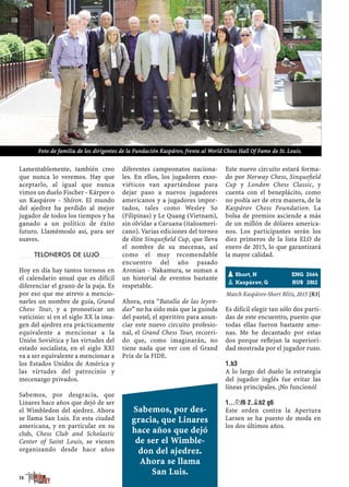 Lamentablemente, también creo
que nunca lo veremos. Hay que
aceptarlo, al igual que nunca
vimos un duelo Fischer - Kárpov o
un Kaspárov - Shírov. El mundo
del ajedrez ha perdido al mejor
jugador de todos los tiempos y ha
ganado a un político de éxito
futuro. Llamémoslo así, para ser
suaves.
TELONEROS DE LUJO
Hoy en día hay tantos torneos en
el calendario anual que es difícil
diferenciar el grano de la paja. Es
por eso que me atrevo a mencio-
narles un nombre de guía, Grand
Chess Tour, y a pronosticar un
vaticinio: si en el siglo XX la ima-
gen del ajedrez era prácticamente
equivalente a mencionar a la
Unión Soviética y las virtudes del
estado socialista, en el siglo XXI
va a ser equivalente a mencionar a
los Estados Unidos de América y
las virtudes del patrocinio y
mecenazgo privados.
Sabemos, por desgracia, que
Linares hace años que dejó de ser
el Wimbledon del ajedrez. Ahora
se llama San Luis. En esta ciudad
americana, y en particular en su
club, Chess Club and Scholastic
Center of Saint Louis, se vienen
organizando desde hace años
diferentes campeonatos naciona-
les. En ellos, los jugadores exso-
viéticos van apartándose para
dejar paso a nuevos jugadores
americanos y a jugadores impor-
tados, tales como Wesley So
(Filipinas) y Le Quang (Vietnam),
sin olvidar a Caruana (italoameri-
cano). Varias ediciones del torneo
de élite Sinqueﬁeld Cup, que lleva
el nombre de su mecenas, así
como el muy recomendable
encuentro del año pasado
Aronian - Nakamura, se suman a
un historial de eventos bastante
respetable.
Ahora, esta “Batalla de las leyen-
das” no ha sido más que la guinda
del pastel, el aperitivo para anun-
ciar este nuevo circuito profesio-
nal, el Grand Chess Tour, recorri-
do que, como imaginarán, no
tiene nada que ver con el Grand
Prix de la FIDE.
Este nuevo circuito estará forma-
do por Norway Chess, Sinqueﬁeld
Cup y London Chess Classic, y
cuenta con el beneplácito, como
no podía ser de otra manera, de la
Kaspárov Chess Foundation. La
bolsa de premios asciende a más
de un millón de dólares america-
nos. Los participantes serán los
diez primeros de la lista ELO de
enero de 2015, lo que garantizará
la mayor calidad.
¡Recomendable!
Match Kaspárov-Short Blitz, 2015 [R3]
Es difícil elegir tan sólo dos parti-
das de este encuentro, puesto que
todas ellas fueron bastante ame-
nas. Me he decantado por estas
dos porque reﬂejan la superiori-
dad mostrada por el jugador ruso.
1.B3
A lo largo del duelo la estrategia
del jugador inglés fue evitar las
líneas principales. ¡No funcionó!
1...¤F6 2.¥B2 G6
Este orden contra la Apertura
Larsen se ha puesto de moda en
los dos últimos años.
pShort, N ENG 2664
pKaspárov, G RUS 2812
14
Sabemos, por des-
gracia, que Linares
hace años que dejó
de ser el Wimble-
don del ajedrez.
Ahora se llama
San Luis.
Foto de familia de los dirigentes de la Fundación Kaspárov, frente al World Chess Hall Of Fame de St. Louis.
 