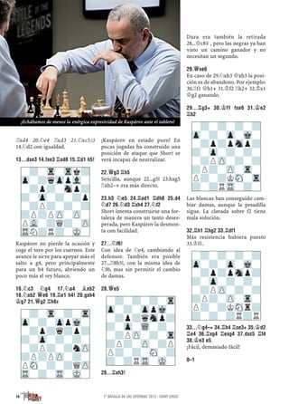 ¦xd4 20.¤e4 ¦xd3 21.¤xc5²)
14.¤d2 con igualdad.
13...DXE3 14.FXE3 ¦AD8 15.¦D1 H5!
Kaspárov no pierde la ocasión y
coge el toro por los cuernos. Este
avance le sirve para apoyar más el
salto a g4, pero principalmente
para un h4 futuro, abriendo un
poco más el rey blanco.
16.¤C3 ¤G4 17.¤A4 ¥XB2
18.¤XB2 £E6 19.¦E1 H4! 20.GXH4
¢G7 21.£G2 ¦H8µ
¡Kaspárov en estado puro! En
pocas jugadas ha construido una
posición de ataque que Short se
verá incapaz de neutralizar.
22.£G3 ¦H5
Sencilla, aunque 22...g5! 23.hxg5
¦xh2–+ era más directo.
23.H3 ¤E5 24.¦AD1 ¦DH8 25.D4
¤D7 26.¤D3 ¦XH4 27.¤F2
Short intenta construirse una for-
taleza de manera un tanto deses-
perada, pero Kaspárov la desmon-
ta con facilidad.
27...¤F6!
Con idea de ¤e4, cambiando al
defensor. También era posible
27...¦8h5!, con la misma idea de
¤f6, mas sin permitir el cambio
de damas.
28.£E5
28...¦XH3!
Dura era también la retirada
28...£c8μ , pero las negras ya han
visto un camino ganador y no
necesitan un segundo.
29.£XE6
En caso de 29.¤xh3 £xh3 la posi-
ción es de abandono. Por ejemplo:
30.¦f1 £h1+ 31.¢f2 ¦h2+ 32.¢e1
£g2 ganando.
29...¦G3+ 30.¢F1 FXE6 31.¢E2
¦H2
Las blancas han conseguido cam-
biar damas, aunque la pesadilla
sigue. La clavada sobre f2 tiene
mala solución.
32.¦H1 ¦HG2 33.¦DF1
Más resistencia hubiera puesto
33.¢f1.
33...¤G4–+ 34.¦H4 ¦XE3+ 35.¢D2
¦E4 36.¦XG4 ¦EXG4 37.DXC5 ¦F4
38.¢E3 E5
¡Fácil, demasiado fácil!
0–1
-?-?-?-Tr
Zp-?-ZppMk-
-?p?qSnp?
?-Zp-WQ-?-
-?PZP-?-Tr
?P?-ZP-?P
P?-?-SN-?
?-?RTR-MK-
-?-Tr-Trk?
Zp-?qZppVl-
-?p?-Snp?
?-Zp-?-?p
-?P?-?-?
?P?PZP-ZP-
PVL-?Q?-ZP
TRN?R?-MK-
-?-Tr-?-Tr
Zp-?-ZppMk-
-?p?q?p?
?-Zp-?-?-
-?P?-?nZP
?P?PZP-?-
PSN-?-?QZP
TR-?-TR-MK-
-?-?-?-?
Zp-?-Zp-Mk-
-?p?pSnp?
?-Zp-?-?-
-?PZP-?-?
?P?-ZP-Tr-
P?-?KSN-Tr
?-?RTR-?-
-?-?-?-?
Zp-?-Zp-Mk-
-?p?pSnp?
?-Zp-?-?-
-?PZP-?-?
?P?-ZP-Tr-
P?-?KSNr?
?-?-?R?R
16 1ª BATALLA DE LAS LEYENDAS 2015 · SAINT LOUIS
¡Echábamos de menos la enérgica expresividad de Kaspárov ante el tablero!
 