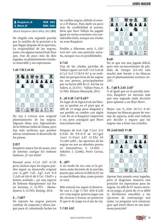 Match Kaspárov-Short Blitz, 2015 [R5]
He elegido esta segunda partida
por lo insólito de la posición a la
que llegan después de la apertura.
La originalidad de las negras,
junto con alguna inexactitud, hizo
que, tras de poco más de diez
jugadas, su planteamiento resulta-
ra miserable y sin esperanzas.
1.D4 ¤F6 2.C4 B6
No voy a criticar este original
planteamiento de las negras.
Algunas ideas son, lógicamente,
de la Defensa India de Dama, pero
hay más sutilezas que pueden
alterar totalmente el desarrollo de
las piezas.
3.F3!?
Kaspárov nunca fue de pasar, sino
de intentar castigar los órdenes
dudosos. ¡Y con éxito!
Normal sería 3.¤c3 ¥b7 4.¤f3
pero, incluso aquí, las negras pue-
den seguir su desarrollo original
con 4...g6!? 5.d5 ¥g7 6.e4 0–0
7.¥d3 e6 8.0–0 d6 9.¦e1 ¤bd7÷ y
hemos acabado... ¡en una especie
de Defensa Hipopótamo! Así fue
en Aronian, L. (2.797) - Mame-
dyarov, S. (2.765). Beijing. 2014.
3...¤C6!?
De repente las negras parecen
cambiar de esquema y ahora jue-
gan para e5, intentando luchar en
las casillas negras, debido al avan-
ce a f3 blanco. Para darle un poco
más de credibilidad al asunto,
diría que Paco Vallejo ha jugado
igual en varias ocasiones con con-
siderable éxito, aunque sus rivales
no eran Kaspárov.
Posible y diferente sería 3...¥b7
4.e4 e6÷ con una posición extra-
ña, aunque rica en posibilidades.
4.¤C3
Una de las citadas partidas de
Vallejo siguió con 4.d5 ¤e5 5.e4 e6
6.¤c3 ¥c5 7.¤h3 0–0„ y, en reali-
dad, las perspectivas de las negras
no son peores, principalmente
por su fuerte alﬁl de c5. Así fue en
Salem, A. (2.531) - Vallejo Pons, F.
(2.706). Khanty-Mansiysk, 2013.
4...E5 5.D5 ¤E7 6.E3!?
En lugar de la lógica 6.e4, las blan-
cas se quedan en e3 para que el
alﬁl de c5 tenga poca diagonal y
sea posible su cambio con algún
¤a4. No sé si Kaspárov improvisó
o no, pero consiguió que Short
reaccionara mal.
Después de 6.e4 ¤g6 7.¥e3 ¥c5
8.£d2 d6 9.0–0–0 a6 10.¤ge2
¥xe3 11.£xe3 ¥d7 12.¢b1 b5
13.cxb5 axb5 , las opciones de las
negras no son en absoluto peores
en Sammalvuo, T. (2.492) -
Sokolov, I. (2.646), Porto Carras,
2011.
6...C6?!
A mi modo de ver, esta es la pri-
mera mala decisión de la partida,
puesto que colocar el alﬁl en b7 no
es una brillante idea, como pronto
se verá.
Más natural era seguir el desarro-
llo con 6...¤g6 7.¤h3 ¥b4 8.¥d2
a5„ y las negras quieren jugar con
d6, enrocar y buscar un posterior
f5 que le de juego en el ala de rey.
7.¤H3 ¥B7
8.E4!
No es que sea una jugada difícil,
pero este reconocimiento de pér-
dida de tiempo (e3–e4) sale
mucho más barato a las blancas
que el planteamiento erróneo c6–
¥b7.
8...¤G6 9.¥E3 ¥C5?
Y, al igual que en la partida ante-
rior, Kaspárov no necesita más
que esta segunda mala decisión
para aplastar a un ﬂojo Short.
Mejor era 9...¥b4 10.¦c1 0–0„
Aunque las blancas gozan de ven-
taja de espacio, todo está todavía
por decidir y seguro que las
negras van a tener sus triunfos.
10.¥XC5 BXC5 11.D6
Apenas han pasado once jugadas,
pero el diagrama muestra una
posición sin esperanzas para las
negras. Su alﬁl de b7 nunca entra-
rá en juego, el peón de c5 es débil
(y fácilmente atacable) y las
opciones de contrajuego son
nulas. La pregunta será entonces:
¿por qué entró Short en tan lasti-
mosa posición?
r?-WqkVl-Tr
Zpl?pSnpZpp
-Zpp?-Sn-?
?-?PZp-?-
-?P?-?-?
?-SN-ZPP?N
PZP-?-?PZP
TR-VLQMKL?R
rSnlWqkVl-Tr
Zp-ZppZppZpp
-Zp-?-Sn-?
?-?-?-?-
-?PZP-?-?
?-?-?-?-
PZP-?PZPPZP
TRNVLQMKLSNR
r?-Wqk?-Tr
Zpl?p?pZpp
-?pZP-Snn?
?-Zp-Zp-?-
-?P?P?-?
?-SN-?P?N
PZP-?-?PZP
TR-?QMKL?R
pKaspárov, G RUS 2812
pShort, N ENG 2664
JORDI MAGEM
17MATCH KASPÁROV-SHORT
 