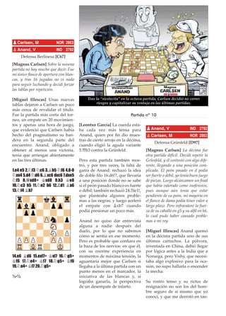 Defensa Berlinesa [C67]
[Magnus Carlsen] Sobre la novena
partida no hay mucho que decir. Fue
mi único ﬁasco de apertura con blan-
cas, y tras 16 jugadas no vi nada
para seguir luchando y decidí forzar
las tablas por repetición.
[Miguel Illescas] Unas nuevas
tablas dejaron a Carlsen un poco
más cerca de revalidar el título.
Fue la partida más corta del tor-
neo, un empate en 20 movimien-
tos y apenas una hora de juego,
que evidenció que Carlsen había
hecho del pragmatismo su ban-
dera en la segunda parte del
encuentro. Anand, obligado a
obtener al menos una victoria,
tenía que arriesgar abiertamente
en las tres últimas.
1.e4 e5 2.¤f3 ¤c6 3.¥b5 ¤f6 4.0-0
¤xe4 5.d4 ¤d6 6.¥xc6 dxc6 7.dxe5
¤f5 8.£xd8+ ¢xd8 9.h3 ¢e8
10.¤c3 h5 11.¤e2 b6 12.¦d1 ¥a6
13.¤f4 ¥b7
14.e6 ¥d6 15.exf7+ ¢xf7 16.¤g5+
¢f6 17.¤e4+ ¢f7 18.¤g5+ ¢f6
19.¤e4+ ¢f7 20.¤g5+
½-½
[Leontxo García] La cuerda esta-
ba cada vez más tensa para
Anand, quien por ﬁn dio mues-
tras de cierto arrojo en la décima,
cuando eligió la aguda variante
5.£b3 contra la Grünfeld.
Pero esta partida también mos-
tró, y por tres veces, la falta de
garra de Anand: rechazó la idea
de doble ﬁlo 16.d6!?, que llevaría
a una posición donde no se sabe
si el peón pasado blanco es fuerte
o débil; también rechazó 24.¦fe1!,
que planteaba algunos proble-
mas a las negras; y luego aceleró
el empate con ¥xb7 cuando
podía presionar un poco más.
Anand no quiso dar entrevista
alguna a nadie después del
duelo, por lo que no sabemos
cómo se sentía en ese momento.
Pero es probable que conﬁara en
la baza de los nervios: en que él,
con su enorme experiencia en
momentos de máxima tensión, la
aguantaría mejor que Carlsen si
llegaba a la última partida con un
punto menos en el marcador, la
iniciativa de las blancas y, si
lograba ganarla, la perspectiva
de un desempate de infarto.
Defensa Grünfeld [D97]
[Magnus Carlsen] La décima fue
otra partida difícil. Decidí repetir la
Grünfeld, y él contestó con algo dife-
rente, llegando a una posición com-
plicada. El peón pasado en d podía
ser fuerte o débil, yo tenía buen juego
de piezas. Luego alcanzamos un ﬁnal
que había valorado como inofensivo,
pues aunque aún tenía que estar
pendiente de su peón, mi mayoría en
el ﬂanco de dama podía tener valor a
largo plazo. Pero infravaloré la fuer-
za de su caballo en g5 y su alﬁl en h6,
lo cual pudo haber causado proble-
mas a mi rey.
[Miguel Illescas] Anand quemó
en la décima partida uno de sus
últimos cartuchos. La pólvora,
inventada en China, debió llegar
por lógica antes a la India que a
Noruega, pero Vishy, que necesi-
taba algo explosivo para la oca-
sión, no supo hallarla o encender
la mecha.
Su rostro tenso y su rictus de
resignación no son los del hom-
bre seguro de sí mismo que yo
conocí, y que me derrotó en tan-
pCarlsen, M NOR 2863
pAnand, V IND 2792
pAnand, V IND 2792
pCarlsen, M NOR 2863
Tras la “siestecita” en la octava partida, Carlsen decidió no correr
riesgos y capitalizar su ventaja en las últimas partidas.
Partida nº 10
 