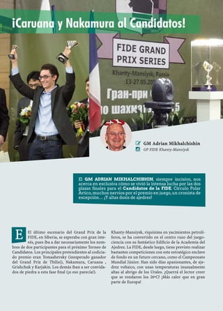 El último escenario del Grand Prix de la
FIDE, en Siberia, se esperaba con gran inte-
rés, pues iba a dar necesariamente los nom-
bres de dos participantes para el próximo Torneo de
Candidatos. Los principales pretendientes al codicia-
do premio eran Tomashevsky (inesperado ganador
del Grand Prix de Tbilisi), Nakamura, Caruana ,
Grishchuk y Karjakin. Los demás iban a ser convida-
dos de piedra a esta fase ﬁnal (¡o eso parecía!).
Khanty-Mansiysk, riquísima en yacimientos petrolí-
feros, se ha convertido en el centro ruso del juego-
ciencia con su fantástico Ediﬁcio de la Academia del
Ajedrez. La FIDE, desde luego, tiene previsto realizar
bastantes competiciones con este estratégico enclave
de fondo en un futuro cercano, como el Campeonato
Mundial Júnior. Han sido días apasionantes, de aje-
drez voltaico, con unas temperaturas inusualmente
altas al abrigo de los Urales. ¿Querrá el lector creer
que se rondaron los 26ºC? ¡Más calor que en gran
parte de Europa!
E
 GM Adrian Mikhalchishin
 GP FIDE Khanty-Mansiysk
¡Caruana y Nakamura al Candidatos!
El GM ADRIAN MIKHALCHISHIN, siempre incisivo, nos
acerca en exclusiva cómo se vivió la intensa lucha por las dos
plazas finales para el Candidatos de la FIDE. Círculo Polar
Ártico,muchos nervios por el premio en juego,un cronista de
excepción… ¡Y altas dosis de ajedrez!
 