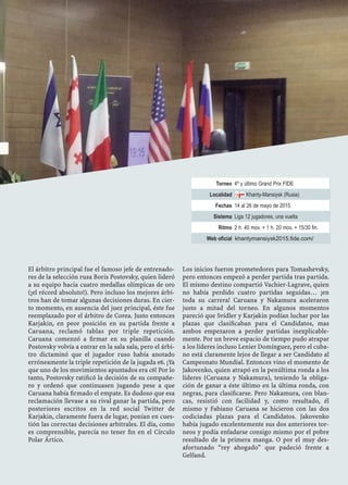Torneo 4º y último Grand Prix FIDE
Localidad Khanty-Mansiysk (Rusia)
Fechas 14 al 26 de mayo de 2015
Sistema Liga 12 jugadores, una vuelta
Ritmo 2 h. 40 mov. + 1 h. 20 mov. + 15/30 fin.
Web oficial khantymansiysk2015.fide.com/
El árbitro principal fue el famoso jefe de entrenado-
res de la selección rusa Boris Postovsky, quien lideró
a su equipo hacia cuatro medallas olímpicas de oro
(¡el récord absoluto!). Pero incluso los mejores árbi-
tros han de tomar algunas decisiones duras. En cier-
to momento, en ausencia del juez principal, éste fue
reemplazado por el árbitro de Corea. Justo entonces
Karjakin, en peor posición en su partida frente a
Caruana, reclamó tablas por triple repetición.
Caruana comenzó a ﬁrmar en su planilla cuando
Postovsky volvía a entrar en la sala sala, pero el árbi-
tro dictaminó que el jugador ruso había anotado
erróneamente la triple repetición de la jugada e6. ¡Ya
que uno de los movimientos apuntados era c6! Por lo
tanto, Postovsky ratiﬁcó la decisión de su compañe-
ro y ordenó que continuasen jugando pese a que
Caruana había ﬁrmado el empate. Es dudoso que esa
reclamación llevase a su rival ganar la partida, pero
posteriores escritos en la red social Twitter de
Karjakin, claramente fuera de lugar, ponían en cues-
tión las correctas decisiones arbitrales. El día, como
es comprensible, parecía no tener ﬁn en el Círculo
Polar Ártico.
Los inicios fueron prometedores para Tomashevsky,
pero entonces empezó a perder partida tras partida.
El mismo destino compartió Vachier-Lagrave, quien
no había perdido cuatro partidas seguidas… ¡en
toda su carrera! Caruana y Nakamura aceleraron
justo a mitad del torneo. En algunos momentos
pareció que Svídler y Karjakin podían luchar por las
plazas que clasiﬁcaban para el Candidatos, mas
ambos empezaron a perder partidas inexplicable-
mente. Por un breve espacio de tiempo pudo atrapar
a los líderes incluso Lenier Domínguez, pero el cuba-
no está claramente lejos de llegar a ser Candidato al
Campeonato Mundial. Entonces vino el momento de
Jakovenko, quien atrapó en la penúltima ronda a los
líderes (Caruana y Nakamura), teniendo la obliga-
ción de ganar a éste último en la última ronda, con
negras, para clasiﬁcarse. Pero Nakamura, con blan-
cas, resistió con facilidad y, como resultado, él
mismo y Fabiano Caruana se hicieron con las dos
codiciadas plazas para el Candidatos. Jakovenko
había jugado excelentemente sus dos anteriores tor-
neos y podía enfadarse consigo mismo por el pobre
resultado de la primera manga. O por el muy des-
afortunado “rey ahogado” que padeció frente a
Gelfand.
Será la primera vez, desde los
tiempos de Benko y Fischer
(Curaçao, 1962), que dos
jugadores estadounidenses se
clasiﬁcan para un mismo
Candidatos.
 