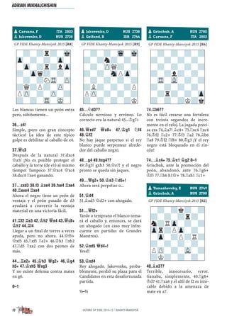 ½–½
GP FIDE Khanty-Mansiysk 2015 [R8]
Las blancas tienen un peón extra
pero, súbitamente...
36...C4!
Simple, ¡pero con gran concepto
táctico! La idea de este típico
golpe es debilitar al caballo de e4.
37.£C3
Después de la natural 37.dxc4
£a5! ¡No es posible proteger el
caballo y la torre (de e1) al mismo
tiempo! Tampoco 37.£xc4 £xc4
38.dxc4 ¦xe4 ganando.
37...CXD3 38.F3 ¥XE4 39.FXE4 ¦XE4
40.¦EXE4 ¦XE4
Ahora el negro tiene un peón de
ventaja y el peón pasado de d3
ayudará a convertir la ventaja
material en una victoria fácil.
41.¦F2 ¦E3 42.¢H2 £E4 43.£C8+
¢H7 44.¦F4
Llegar a un ﬁnal de torres a veces
ayuda, pero no ahora. 44.£f5+
£xf5 45.¦xf5 ¦e2+ 46.¢h3 ¦xb2
47.¦d5 ¦xa2 con dos peones de
más.
44...¦E2+ 45.¢H3 £G2+ 46.¢G4
H5+ 47.¢XH5 £XG3
Y no existe defensa contra mates
en g6.
0–1
½–½
GP FIDE Khanty-Mansiysk 2015 [R9]
45...¤D3??
Cálculo nervioso y erróneo. Lo
correcto era la natural 45...¢g7²
46.£XD7 £A8+ 47.¢G1 ¤F4
48.¢F2
No hay jaque perpetuo si el rey
blanco puede serpentear alrede-
dor del caballo negro.
48...G4 49.HXG4??
49.¢g3! gxh3 50.£e7! y el negro
pronto se queda sin jaques.
49...£G2+ 50.¢E3 ¤D5+!
Ahora será perpetuo o...
51.¢D4
51.¥xd5 £d2+ con ahogado.
51...£F2+
Tarde o temprano el blanco toma-
rá el caballo y, entonces, se dará
un ahogado (un caso muy infre-
cuente en partidas de Grandes
Maestros).
52.¢XD5 £D4+!
Yess!!
53.¢XD4
Rey ahogado. Jakovenko, proba-
blemente, perdió su plaza para el
Candidatos en esta desafortunada
partida.
½–½
½–½
GP FIDE Khanty-Mansiysk 2015 [R6]
74.¦B6??
No es fácil crearse una fortaleza
con treinta segundos de incre-
mento en el reloj. La jugada preci-
sa era 74.¥a7! ¥c4+ 75.¦xc4 ¦xc4
76.¢f2 ¦c2+ 77.¢f3 ¦a2 78.¥b6
¦a8 79.¢f2 ¦f8+ 80.¢g3 ¡Y el rey
negro está bloqueado en el rin-
cón!
74...¥C4+ 75.¢E1 ¢G2 0–1
Grischuk, ante la promoción del
peón, abandonó, ante 76.¦g6+
¢f3 77.¦h6 h1£+ 78.¦xh1 ¦c1+
½–½
GP FIDE Khanty-Mansiysk 2015 [R2]
40.¥E3??
Terrible, innecesario, error.
Ganaba, simplemente, 40.¦g8+
¢d7 41.¦xa6 y el alﬁl de f2 es into-
cable debido a la amenaza de
mate en a7.
-?-?r?-Mk
Zp-?-?-Zp-
-Zp-?r?lZp
?-Zpq?-?-
-?-?NTR-ZP
?Q?P?-ZP-
PZP-?-ZP-?
?-?-TR-MK-
-?-?-Wq-Mk
?-?n?-?-
-?-ZPQ?-?
?-?-SnPZp-
-?-?-?-?
?L?-?-?P
PZP-?-?-?
?-?-?-?K
-?-?-?-?
?-?-?-?-
-?-?-?-?
?-?l?-?-
-TR-VL-?-?
?-?-?-?-
-?r?-?-Zp
?-?-?K?k
pCaruana, F ITA 2803
pJakovenko, D RUS 2738
pJakovenko, D RUS 2738
pGelfand, B ISR 2744
pGrischuk, A RUS 2780
pCaruana, F ITA 2803
-?-?k?-?
?-?-?r?-
n?RZp-?-?
Zpr?PZp-?-
-Zp-?P?R?
?-?-?-?-
PZP-?-VL-?
?K?-?-?-
pTomashevsky, E RUS 2749
pGrischuk, A RUS 2780
ADRIAN MIKHALCHISHIN
22 ÚLTIMO GP FIDE 2014-15 · KHANTY-MANSIYSK
 