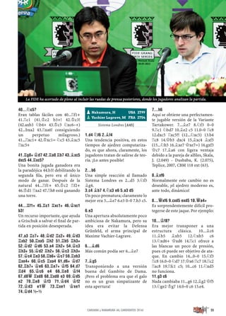 40...¤C5?
Eran tablas fáciles con 40...¦f1+
41.¦c1 (41.¢c2 b3+! 42.¢c3!
(42.axb3 ¤b4+ 43.¢c3 ¤xc6–+)
42...bxa2 43.¦xa6! consiguiendo
un perpetuo milagroso.)
41...¦xc1+ 42.¢xc1= ¤c5 43.¥xc5
¦xc5+
41.¦G8+ ¢D7 42.¦A8 ¦B7 43.¥XC5
DXC5 44.¦XC5?
Una bonita jugada ganadora era
la paradójica 44.b3! debilitando la
segunda ﬁla, pero era el único
modo de ganar. Después de la
natural 44...¦f1+ 45.¢c2 ¦f2+
46.¢d1 ¦xa2 47.¦h8 está ganando
una torre.
44...¦F1+ 45.¦C1 ¦XC1+ 46.¢XC1
B3!
Un recurso importante, que ayuda
a Grischuk a salvar el ﬁnal de par-
tida en posición desesperada.
47.A3 ¦C7+ 48.¢D2 ¦C2+ 49.¢D3
¦XB2 50.¦XA5 ¦H2 51.¦B5 ¦H3+
52.¢D2 ¢D6 53.A4 ¦H2+ 54.¢C3
¦H3+ 55.¢D2 ¦H2+ 56.¢C3 ¦H3+
57.¢C4 ¦E3 58.¦B6+ ¢C7 59.¦XB3
¦XE4+ 60.¢C5 ¦XA4 61.D6+ ¢D7
62.¦B7+ ¢E6 63.¦E7+ ¢F5 64.D7
¦D4 65.¢C6 E4 66.¦E8 ¢F4
67.D8£ ¦XD8 68.¦XD8 E3 69.¢D5
E2 70.¦E8 ¢F3 71.¢D4 ¢F2
72.¢D3 E1£ 73.¦XE1 ¢XE1
74.¢D4 ½–½
½–½
Sistema Londres [A45]
1.D4 ¤F6 2.¥F4
Una tendencia positiva, en estos
tiempos de ajedrez computariza-
do, es que ahora, claramente, los
jugadores tratan de salirse de teo-
ría. ¡Lo antes posible!
2...B6
Una simple reacción al llamado
Sistema Londres es 2...d5 3.¤f3
¥g4.
3.C4 ¥B7 4.¤C3 E6 5.A3 D5
Un poco prematura; claramente lo
mejor era 5...¥e7 6.e3 0–0 7.h3 c5.
6.E3
Una apertura absolutamente poco
ambiciosa de Nakamura, pero su
idea era evitar la Defensa
Grünfeld, el arma principal de
Maxime Vachier-Lagrave.
6...¥D6
Más común podía ser 6...¥e7
7.¥G5
Transponiendo a una versión
buena del Gambito de Dama.
¡Pero el problema era que el galo
no es un gran simpatizante de
esta apertura!
7...H6
Aquí se obtiene una perfectamen-
te jugable versión de la Variante
Tartakower. 7...¥e7 8.¤f3 0–0
9.¦c1 ¤bd7 10.¥e2 c5 11.0–0 ¦c8
12.dxc5 ¦xc5?! (12...¤xc5) 13.b4
¦c8 14.£b3 dxc4 15.¥xc4 ¥xf3
(15...¤h5 16.¥xe7 £xe7=) 16.gxf3
£c7 17.¥a6 con ligera ventaja
debido a la pareja de alﬁles, Skala,
J. (2.049) - Dusbaba, K. (2.075),
Teplice, 2007, CBM 118 ext (63).
8.¥XF6
Normalmente este cambio no es
deseable, ¡el ajedrez moderno es,
ante todo, dinámico!
8...£XF6 9.CXD5 EXD5 10.£A4+
Es sorprendentemente difícil pro-
tegerse de este jaque. Por ejemplo:
10...¢F8?
Era mejor transponer a una
estructura clásica. 10...¥c6
11.¥b5 ¥xb5 12.¤xb5 c6
13.¤xd6+ £xd6 14.¦c1 ofrece a
las blancas un poco de presión,
pues c6 puede ser objetivo de ata-
que. En cambio 14...0–0 15.¤f3
¦c8 16.0–0 ¤d7 17.£a6 ¦c7 18.¦c2
¦ac8 19.¦fc1 c5; 10...c6 11.¤xd5
no funciona.
11.G3 C6
Nada cambiaba 11...g6 12.¥g2 £f5
13.¤ge2 ¢g7 14.0–0 c6 15.e4.
pNakamura, H USA 2799
pVachier Lagrave, M FRA 2754
23CARUANA y NAKAMURA ¡AL CANDIDATOS 2016!
La FIDE ha acertado de pleno al incluir las ruedas de prensa posteriores, donde los jugadores analizan la partida.
 