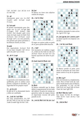 ¤d7 19.¦xb5 ¥c6 20.¦a5 0–0
21.¤d2 ¦b8.
14...G4
Claramente peor era 14...£d7
15.axb5 axb5 16.¦xa8 ¥xa8
17.¥xc4.
15.¤H4 CXD4
El primer movimiento para che-
quear era 15...¥e7 16.¤g6 fxg6
17.£xg6+ ¢d7 18.dxc5 £g8
19.£b1 ¢c8 20.axb5 axb5 21.c6
¥xc6 22.¦xa8 ¥xa8 23.£xb5 £e8
24.£xc4+ £c6 25.£xc6+ ¥xc6
26.¥xg4 ¥d7 y en esta posición,
tres peones por pieza permiten a
las blancas resistir, no más.
16.AXB5
Era equivalente 16.¥xc4 £c8
17.¥e2 dxc3 18.axb5 ¤d7 19.¦c1
axb5 20.¥xb5 ¦a3 21.£d3.
16...D3 17.¥XG4
La posición está totalmente dese-
quilibrada, pero en ambos casos
pronto o después se decidirá... ¡la
seguridad de los propios reyes!
17...A5 18.¥F3
El alﬁl de b7 es demasiado fuerte
y debe ser cambiado.
18...¥XF3 19.¤XF3 £D5
Era muy prometedora 19...¤d7
20.¤d2 ¤b6 21.¤e4 ¥e7 22.¤d6+
¥xd6 23.exd6 £g5 24.£d1 ¤d5.
20.¦A4
El blanco no tiene otro objetivo
realista de ataque.
20...¤D7 21.£A2
El negro no quiere ceder su peón
de c4, pero quizás deba hacerlo.
21...¤B6?
Era necesario ser realista y jugar
21...£xb5 22.¦b1 £d5 23.¤d2 ¥e7
24.£xc4 £xc4 25.¤xc4 0–0 con
buenas opciones de salvar la par-
tida.
22.¦XA5 ¦XA5 23.£XA5 ¥C5
24.£A2!
El blanco entendió que la dama
debía ir urgentemente al otro lado
del tablero. El peón de ventaja no
garantiza nada, las negras tienen
el importante recurso del peón
pasado en d3.
24...0–0 25.£D2 ¢H7 26.¦E1 ¥E7
Yo habría intentado la más activa
26...¦g8 27.¢f1 ¦g4.
27.¥F4 ¦G8 28.¢H1 ¥F8 29.¥E3?!
La mejor opción era empezar con
29.¦b1.
29...¤D7 30.¥D4 £XB5
El blanco perdió el peón, pero
ahora es momento de crear ame-
nazas contra el rey de su oponen-
te.
31.£F4 ¥G7?
Este movimiento es, simplemente,
malo. Pero el ﬁnal sería de cual-
quier modo bueno para el blanco.
Era preferible 31...¦g7 32.¤d2
£d5 33.f3 ¥e7 34.g3 ¥g5 35.£e4+
£xe4 36.¤xe4 ¦g8 37.f4.
32.£XF7 £D5 33.¤D2?!
Era mejor 33.¤h4 d2 34.£g6+
¢h8 35.¦f1 ¤xe5 36.£c2 ¤d3
37.£xd2.
33...¦F8 34.£E7
-?-?-Tr-?
?-?-Vlp?k
-Sn-?p?-Zp
?P?qZP-?-
-?p?-?-?
?-ZPp?NVL-
-?-WQ-ZPPZP
?-?-TR-MK-
rSn-WqkVl-Tr
?l?-?p?-
p?-?p?-Zp
?P?-ZP-?-
-?p?-?LSN
?-ZPp?-VL-
-?-?-ZPPZP
TRQ?-?RMK-
r?-?kVl-Tr
?-?n?p?-
-?-?p?-Zp
ZpP?qZP-?-
R?p?-?-?
?-ZPp?NVL-
Q?-?-ZPPZP
?-?-?RMK-
-?-?k?-Tr
?-?-?p?-
-Sn-?p?-Zp
WQPVlqZP-?-
-?p?-?-?
?-ZPp?NVL-
-?-?-ZPPZP
?-?-?RMK-
-?-?-Vlr?
?-?n?p?k
-?-?p?-Zp
?q?-ZP-?-
-?pVL-?-?
?-ZPp?N?-
-?-WQ-ZPPZP
?-?-TR-?K
ADRIAN MIKHALCHISHIN
27CARUANA y NAKAMURA ¡AL CANDIDATOS 2016!
 