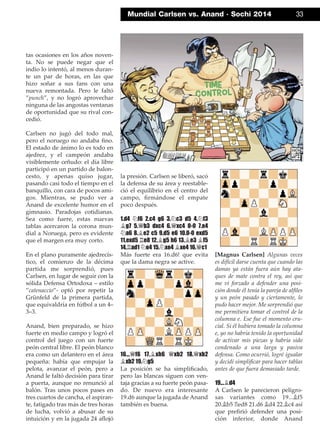 tas ocasiones en los años noven-
ta. No se puede negar que el
indio lo intentó, al menos duran-
te un par de horas, en las que
hizo soñar a sus fans con una
nueva remontada. Pero le faltó
”punch”, y no logró aprovechar
ninguna de las angostas ventanas
de oportunidad que su rival con-
cedió.
Carlsen no jugó del todo mal,
pero el noruego no andaba ﬁno.
El estado de ánimo lo es todo en
ajedrez, y el campeón andaba
visiblemente ceñudo: el día libre
participó en un partido de balon-
cesto, y apenas quiso jugar,
pasando casi todo el tiempo en el
banquillo, con cara de pocos ami-
gos. Mientras, se pudo ver a
Anand de excelente humor en el
gimnasio. Paradojas cotidianas.
Sea como fuere, estas nuevas
tablas acercaron la corona mun-
dial a Noruega, pero es evidente
que el margen era muy corto.
En el plano puramente ajedrecís-
tico, el comienzo de la décima
partida me sorprendió, pues
Carlsen, en lugar de seguir con la
sólida Defensa Ortodoxa – estilo
”catenaccio”- optó por repetir la
Grünfeld de la primera partida,
que equivaldría en fútbol a un 4–
3–3.
Anand, bien preparado, se hizo
fuerte en medio campo y logró el
control del juego con un fuerte
peón central libre. El peón blanco
era como un delantero en el área
pequeña: había que empujar la
pelota, avanzar el peón, pero a
Anand le faltó decisión para tirar
a puerta, aunque no renunció al
balón. Tras unos pocos pases en
tres cuartos de cancha, el aspiran-
te, fatigado tras más de tres horas
de lucha, volvió a abusar de su
intuición y en la jugada 24 aﬂojó
la presión. Carlsen se liberó, sacó
la defensa de su área y reestable-
ció el equilibrio en el centro del
campo, ﬁrmándose el empate
poco después.
1.d4 ¤f6 2.c4 g6 3.¤c3 d5 4.¤f3
¥g7 5.£b3 dxc4 6.£xc4 0-0 7.e4
¤a6 8.¥e2 c5 9.d5 e6 10.0-0 exd5
11.exd5 ¦e8 12.¥g5 h6 13.¥e3 ¥f5
14.¦ad1 ¤e4 15.¤xe4 ¥xe4 16.£c1
Más fuerte era 16.d6! que evita
que la dama negra se active.
16...£f6 17.¥xh6 £xb2 18.£xb2
¥xb2 19.¤g5
La posición se ha simpliﬁcado,
pero las blancas siguen con ven-
taja gracias a su fuerte peón pasa-
do. De nuevo era interesante
19.d6 aunque la jugada de Anand
también es buena.
[Magnus Carlsen] Algunas veces
es difícil darse cuenta que cuando las
damas ya están fuera aún hay ata-
ques de mate contra el rey, así que
me vi forzado a defender una posi-
ción donde él tenía la pareja de alﬁles
y un peón pasado y ciertamente, lo
pudo hacer mejor. Me sorprendió que
me permitiera tomar el control de la
columna e. Ese fue el momento cru-
cial. Si él hubiera tomado la columna
e, yo no habría tenido la oportunidad
de activar mis piezas y habría sido
condenado a una larga y pasiva
defensa. Como ocurrió, logré igualar
y decidí simpliﬁcar para hacer tablas
antes de que fuera demasiado tarde.
19...¥d4
A Carlsen le parecieron peligro-
sas variantes como 19...¥f5
20.¥b5 ¦ed8 21.d6 ¥d4 22.¥c4 así
que preﬁrió defender una posi-
ción inferior, donde Anand
Mundial Carlsen vs. Anand · Sochi 2014 33
 