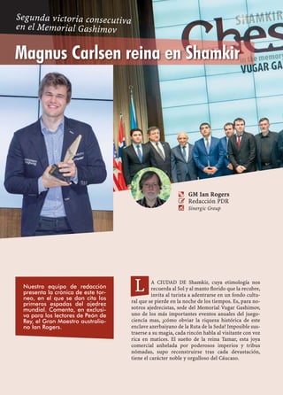 A CIUDAD DE Shamkir, cuya etimología nos
recuerda al Sol y al manto ﬂorido que la recubre,
invita al turista a adentrarse en un fondo cultu-
ral que se pierde en la noche de los tiempos. Es, para no-
sotros ajedrecistas, sede del Memorial Vugar Gashimov,
uno de los más importantes eventos anuales del juego-
ciencia mas, ¿cómo obviar la riqueza histórica de este
enclave azerbaiyano de la Ruta de la Seda? Imposible sus-
traerse a su magia, cada rincón habla al visitante con voz
rica en matices. El sueño de la reina Tamar, esta joya
comercial anhelada por poderosos imperios y tribus
nómadas, supo reconstruirse tras cada devastación,
tiene el carácter noble y orgulloso del Cáucaso.
L
a GM Ian Rogers
 Redacción PDR
 Sinergic Group
Nuestro equipo de redacción
presenta la crónica de este tor-
neo, en el que se dan cita los
primeros espadas del ajedrez
mundial. Comenta, en exclusi-
va para los lectores de Peón de
Rey, el Gran Maestro australia-
no Ian Rogers.
Magnus Carlsen reina en Shamkir
Segunda victoria consecutiva
en el Memorial Gashimov
 