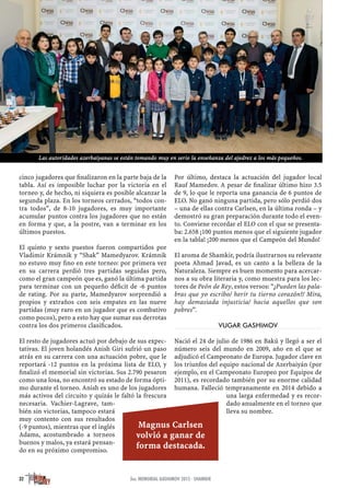 cinco jugadores que ﬁnalizaron en la parte baja de la
tabla. Así es imposible luchar por la victoria en el
torneo y, de hecho, ni siquiera es posible alcanzar la
segunda plaza. En los torneos cerrados, “todos con-
tra todos”, de 8-10 jugadores, es muy importante
acumular puntos contra los jugadores que no están
en forma y que, a la postre, van a terminar en los
últimos puestos.
El quinto y sexto puestos fueron compartidos por
Vladimir Krámnik y “Shak” Mamedyarov. Krámnik
no estuvo muy ﬁno en este torneo: por primera vez
en su carrera perdió tres partidas seguidas pero,
como el gran campeón que es, ganó la última partida
para terminar con un pequeño déﬁcit de -6 puntos
de rating. Por su parte, Mamedyarov sorprendió a
propios y extraños con seis empates en las nueve
partidas (muy raro en un jugador que es combativo
como pocos), pero a esto hay que sumar sus derrotas
contra los dos primeros clasiﬁcados.
El resto de jugadores actuó por debajo de sus expec-
tativas. El joven holandés Anish Giri sufrió un paso
atrás en su carrera con una actuación pobre, que le
reportará -12 puntos en la próxima lista de ELO, y
ﬁnalizó el memorial sin victorias. Sus 2.790 pesaron
como una losa, no encontró su estado de forma ópti-
mo durante el torneo. Anish es uno de los jugadores
más activos del circuito y quizás le faltó la frescura
necesaria. Vachier-Lagrave, tam-
bién sin victorias, tampoco estará
muy contento con sus resultados
(-9 puntos), mientras que el inglés
Adams, acostumbrado a torneos
buenos y malos, ya estará pensan-
do en su próximo compromiso.
Por último, destaca la actuación del jugador local
Rauf Mamedov. A pesar de ﬁnalizar último hizo 3.5
de 9, lo que le reporta una ganancia de 6 puntos de
ELO. No ganó ninguna partida, pero sólo perdió dos
– una de ellas contra Carlsen, en la última ronda – y
demostró su gran preparación durante todo el even-
to. Conviene recordar el ELO con el que se presenta-
ba: 2.658 ¡100 puntos menos que el siguiente jugador
en la tabla! ¡200 menos que el Campeón del Mundo!
El aroma de Shamkir, podría ilustrarnos su relevante
poeta Ahmad Javad, es un canto a la belleza de la
Naturaleza. Siempre es buen momento para acercar-
nos a su obra literaria y, como muestra para los lec-
tores de Peón de Rey, estos versos: “¿Pueden las pala-
bras que yo escribo/ herir tu tierno corazón?/ Mira,
hay demasiada injusticia/ hacia aquellos que son
pobres”.
VUGAR GASHIMOV
Nació el 24 de julio de 1986 en Bakú y llegó a ser el
número seis del mundo en 2009, año en el que se
adjudicó el Campeonato de Europa. Jugador clave en
los triunfos del equipo nacional de Azerbaiyán (por
ejemplo, en el Campeonato Europeo por Equipos de
2011), es recordado también por su enorme calidad
humana. Falleció tempranamente en 2014 debido a
una larga enfermedad y es recor-
dado anualmente en el torneo que
lleva su nombre.
32 3er. MEMORIAL GASHIMOV 2015 · SHAMKIR
Magnus Carlsen
volvió a ganar de
forma destacada.
Las autoridades azerbaiyanas se están tomando muy en serio la enseñanza del ajedrez a los más pequeños.
 
