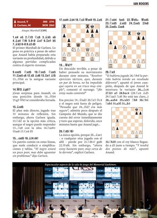 Ataque Marshall [C89]
1.E4 E5 2.¤F3 ¤C6 3.¥B5 A6
4.¥A4 ¤F6 5.0–0 ¥E7 6.¦E1 B5
7.¥B3 0–0 8.C3 D5
El primer Marshall de Carlsen. Lo
pone en práctica a pesar de saber
que Anand había preparado esta
variante en profundidad, debido a
algunas partidas complicadas
contra el experto Aronian.
9.EXD5 ¤XD5 10.¤XE5 ¤XE5
11.¦XE5 C6 12.D3 ¥D6 13.¦E1 ¥F5
13...£h4 es la antigua variante
principal.
14.£F3 ¥G6!?
¡Gran sorpresa para Anand!, en
una posición donde 14...£h4
15.g3 £h3 se consideraba forzada.
15.¥XD5
El plan más directo, jugado tras
33 minutos de reﬂexión. Sin
embargo, ahora Carlsen iguala.
15.¤d2 es la opción más crítica,
aunque el negro puede responder
15...¦e8 con la idea 16.¦xe8+
£xe8 17.¤e4 f5!
15...CXD5 16.¥F4 D4!
Un patrón común en estas líneas,
que suele conducir a simpliﬁca-
ciones y tablas. “El negro estará
un poco peor, mas debe aguantar
sin problemas” dijo Carlsen.
17.CXD4 ¥B4 18.¤C3 £XD4 19.¥E5
19...£D7?
Un descuido terrible, a pesar de
haber pensado su movimiento
durante siete minutos. “Resolver
ejercicios tácticos, ayer, durante
un par de horas, no ha impedido
que cayera en un truco muy sim-
ple”, comentó el noruego. “¡No
estoy nada contento!”
Era preciso 19...£xd3 20.¦e3 £c4
y el negro está fuera de peligro.
“Pensaba que 19...£d7 era más
seguro”, admitía poco después el
Campeón del Mundo, que se dio
cuenta del error inmediatamente
y tuvo que esperar, dolorido, once
minutos hasta que Anand jugó...
20.¤D5! F6!
La única opción, porque 20...¥xe1
- o cualquier otra jugada con el
alﬁl - pierde por 21.¤f6+! gxf6
22.£xf6. Sin embargo, “ahora
estoy bastante peor, muy cerca de
la derrota”, explicó Carlsen.
21.¤XB4 FXE5 22.£D5+ £XD5
23.¤XD5 ¥XD3 24.¦XE5 ¦FE8
25.¦XE8+ ¦XE8
26.¤E3
“Si hubiera jugado 26.¤b4! la par-
tida habría tenido un resultado
diferente”, apuntó el joven cam-
peón, después de que Anand le
mostrara la variante 26...¥c4
27.b3 a5 28.bxc4 (28.¤c6 ¥d5
29.¤xa5 ¦c8! No está tan claro...)
28...axb4 29.cxb5 ¦b8 30.¦b1
¦xb5 31.a3!! 31...b3
32.¦b2!! con el rey blanco llegan-
do a d3 justo a tiempo. “Y tendrá
dos peones de más”, apuntó
Anand.
r?-?-Trk?
?-?-?pZpp
p?-?-?l?
?p?-VL-?-
-Vl-Wq-?-?
?-SNP?Q?-
PZP-?-ZPPZP
TR-?-TR-MK-
-?-?r?k?
?-?-?-Zpp
p?-?-?-?
?p?N?-?-
-?-?-?-?
?-?l?-?-
PZP-?-ZPPZP
TR-?-?-MK-
-?-?-?k?
?-?-?-Zpp
-?-?-?-?
?r?-?-?-
-?-?-?-?
ZPp?-?-?-
-?-?-ZPPZP
?R?-?-MK-
pAnand, V IND 2791
pCarlsen, M NOR 2863
IAN ROGERS
Espectacular aspecto de la sala de juego del Memorial Gashimov.
 