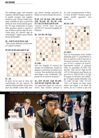 Sin embargo, jugar esta variante
requiere cálculos largos, donde se
te puede escapar una jugada,
mientras que Anand estaba bas-
tante conﬁado en que su posición
debía de estar técnicamente gana-
da. “Es muy complicado, el negro
debe quedarse quieto y esperar a
que el blanco genere algo de acti-
vidad para, así, obtener algo de
contrajuego”, explicó para deleite
de los aﬁcionados.
26...¦C8 27.A3 A5 28.H4 ¥G6
“Sólo puedo defender pasivamen-
te“, repuso Carlsen.
29.¦D1 B4 30.AXB4 AXB4 31.G4
31...B3
El peón de b3 será la clave del
contrajuego de las negras. El
infante estará perdido en un ﬁnal
puro de caballo contra alﬁl, aun-
que ofrece muchas opciones de
tablas en ciertos ﬁnales de torres.
32.H5 ¥F7 33.¢G2 ¢F8 34.¢G3
¦A8 35.¦D2 H6 36.¤F5 ¥E6
37.¤D4 ¥F7 38.F3 ¦C8 39.¢F4
“Contra 39.¤f5 tiene 39...¥e6
40.¢f4 ¦c2”, mostró el jugador de
Chennai.
39...¦C1 40.¤F5 ¢G8
41.¦D8+
Una vez llegado al control de
tiempo sin problemas, Anand se
dispuso a encontrar el camino a la
victoria. Tras media hora de reﬂe-
xión llegó a una conclusión: “No
puedo ver la manera de ganar”.
41...¢H7 42.¦D7 ¢G8 43.¦D8+
¢H7 44.¦D7 ¢G8 45.¤D6 ¥E6
“Es importante jugar 45...¥e6 pri-
mero”, dijo Carlsen, “porque si
45...¥d5 inmediatamente el blan-
co tiene 46.¢f5!”. (Incluso aquí el
negro puede aguantar con
46...¦e1!).
46.¦E7 ¥D5
47.¢F5?!
Esto no funcionará como estaba
planeado, pero “(...) el problema es
que ni siquiera es fácil regresar al
momento anterior, salvo que jue-
gue 47.¦e2 y empiece de nuevo”,
argumentó Anand. A primera
vista, la maniobra 47.¦e5!? ¦d1
48.¦e8+ ¢h7 49.¦e7 ¢g8 50.¤f5
¥f7 51.¤h4! parece muy fuerte, ya
que tras 51...¢f8 52.¦b7 y 53.¤g6
el ataque es decisivo. Sin embar-
go, el negro puede defender con
51...¦d2! 52.¤g6 ¦xb2 53.¤e5!
¦e2!! y el blanco no tiene nada
mejor que llegar a un ﬁnal, de
torres, en un 3 contra 2 que son
-?r?-?k?
?-?-?-Zpp
-?-?-?l?
?-?-?-?-
-Zp-?-?PZP
?-?-SN-?-
-ZP-?-ZP-?
?-?R?-MK-
-?-?-?k?
?-?-?lZp-
-?-?-?-Zp
?-?-?N?P
-?-?-MKP?
?p?-?P?-
-ZP-TR-?-?
?-Tr-?-?-
-?-?-?k?
?-?-TR-Zp-
-?-SN-?-Zp
?-?l?-?P
-?-?-MKP?
?p?-?P?-
-ZP-?-?-?
?-Tr-?-?-
Todo parece indicar que Anand ha recuperado la frescura y claridad del juego al que nos tiene acostumbrados.
IAN ROGERS
 