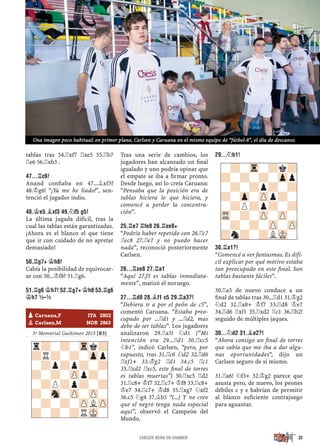 tablas tras 54.¦xf7 ¦xe5 55.¦b7
¦e6 56.¦xb3 .
47...¦C6!
Anand conﬁaba en 47...¥xf3?
48.¢g6! “¡Ya me he liado!”, sen-
tenció el jugador indio.
48.¢E5 ¥XF3 49.¤F5 G5!
La última jugada difícil, tras la
cual las tablas están garantizadas.
¡Ahora es el blanco el que tiene
que ir con cuidado de no apretar
demasiado!
50.¦G7+ ¢H8!
Cabía la posibilidad de equivocar-
se con 50...¢f8? 51.¦g6.
51.¦G6 ¢H7! 52.¦G7+ ¢H8 53.¦G6
¢H7 ½–½
½–½
3º Memorial Gashimov 2015 [R3]
Tras una serie de cambios, los
jugadores han alcanzado un ﬁnal
igualado y uno podría opinar que
el empate se iba a ﬁrmar pronto.
Desde luego, así lo creía Caruana:
“Pensaba que la posición era de
tablas hiciera lo que hiciera, y
comencé a perder la concentra-
ción”.
25.¦E7 ¦FE8 26.¦XE8+
“Podría haber repetido con 26.¦c7
¦ec8 27.¦e7 y no puedo hacer
nada”, reconoció posteriormente
Carlsen.
26...¦XE8 27.¦A1
“Aquí 27.f3 es tablas inmediata-
mente”, matizó el noruego.
27...¦D8 28.¥F1 C5 29.¦A3?!
“Debiera ir a por el peón de c5”,
comentó Caruana. “Estaba preo-
cupado por ...¦d1 y ...¦d2, mas
debe de ser tablas”. Los jugadores
analizaron 29.¦a5! ¤d1 (“Mi
intención era 29...¦d1 30.¦xc5
¤b1”, indicó Carlsen, “pero, por
supuesto, tras 31.¦c6 ¤d2 32.¦d6
¦xf1+ 33.¢g2 ¦d1 34.c5 ¦c1
35.¦xd2 ¦xc5, este ﬁnal de torres
es tablas muertas”) 30.¦xc5 ¦d2
31.¦c8+ ¢f7 32.¦c7+ ¢f8 33.¦c8+
¢e7 34.¦c7+ ¢d8 35.¦xg7 ¤xf2
36.c5 ¤g4 37.¥b5 “(...) Y no creo
que el negro tenga nada especial
aquí”, observó el Campeón del
Mundo.
29...¤B1!
30.¦A1?!
“Comencé a ver fantasmas. Es difí-
cil explicar por qué motivo estaba
tan preocupado en este ﬁnal. Son
tablas bastante fáciles”.
30.¦a5 de nuevo conduce a un
ﬁnal de tablas tras 30...¦d1 31.¢g2
¤d2 32.¦a8+ ¢f7 33.¦d8 ¢e7
34.¦d6 ¦xf1 35.¦xd2 ¦c1 36.¦b2!
seguido de múltiples jaques.
30...¤D2 31.¥E2?!
“Ahora consigo un ﬁnal de torres
que sabía que me iba a dar algu-
nas oportunidades“, dijo un
Carlsen seguro de sí mismo.
31.¦a6! ¤f3+ 32.¢g2 parece que
asusta pero, de nuevo, los peones
débiles c y e habrían de permitir
al blanco suﬁciente contrajuego
para aguantar.
-?-Tr-?k?
?-?-?-Zpp
-?-?p?-?
?-Zp-ZPp?-
-?P?p?-?
TR-?-ZP-ZP-
-?-?-ZP-ZP
?n?-?LMK-
pCaruana,F ITA 2802
pCarlsen,M NOR 2863
r?-?-Trk?
?R?-?-Zpp
-?p?p?-?
?-?-ZPp?-
-?P?p?-?
?-Sn-ZP-ZP-
-?-?-ZPLZP
?-?-?RMK-
35CARLSEN REINA EN SHAMKIR
Una imagen poco habitual: en primer plano, Carlsen y Caruana en el mismo equipo de “fútbol-8”, el día de descanso.
 