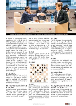 Y ofreció la espectacular conti-
nuación 6.0–0 e4 7.¤d4 d5 8.d3 c5
9.¤f5 g6 10.¤e3 d4 “Quizás sea
jugable, pero no fui capaz de hacer
algo tan extraño”. Tal vez el galo
se arrepintió de su decisión cuan-
do la primera reacción de Carlsen
en los análisis fue 11.¤d5 ¤xd5
12.¥xe4 , sin darse cuenta de que
12...bxc4 13.dxc4 ¤c3 y el negro
gana. Más tarde Carlsen preﬁrió
7.¤h4, especialmente una vez que
Vachier-Lagrave le mostrara el
detalle táctico 7...d5 8.cxd5 ¥xd5
9.d3 g5 10.¤f3! “Al ﬁnal me decidí
por 5...b4 porque me pareció que el
caballo blanco en c2 no sería tan
efectivo en una estructura de
India de Dama”, compartió
Vachier-Lagrave.
6.¤C2 E6 7.D4 A5
“Tienes que perder más tiempos,
porque si 7...¥e7 8.a3 es desagra-
dable”, explica el noruego,
“¡Entonces 8...bxa3 9.b3! es un poco
peor para las negras!”
8.0–0 ¥E7 9.D5 ¤A6 10.¤FD4 ¤C5
11.¦E1 0–0?!
Ahora el blanco toma el control.
“Esperaba que el negro jugara
11...¤fe4! 12.f3 ¤d6”, expuso
Carlsen, “ya que 13.b3 0–0 14.e4 es
mucho mejor que la textual”.
Por su parte, Maxime Vachier-
Lagrave, quien hace tiempo que
juega la Defensa Grünfeld,
comentó: “Aquí es donde se notó
mi falta de experiencia en la
Defensa India de Dama. 14...e5 es
mucho mejor que en la partida”.
12.E4 E5
Vachier-Lagrave rechazó 12...d6
debido a 13.dxe6 ¤fxe4 (13...fxe6?
14.e5) 14.£g4 ¤f6 15.£e2 ¥xg2
16.¢xg2 y 17.¤c6 está en el aire.
13.¤F5 D6
14.¥G5!!
¡Un sacriﬁcio de peón magníﬁco!,
que Carlsen jugó tras meditar
once minutos. “Estaba conside-
rando 14.f4”, manifestó el norue-
go, “y si 14...¤fd7 15.¤xe7+ £xe7
16.f5”, mas ambos jugadores esta-
ban de acuerdo en que tras 16...c6!
el negro tenía suﬁciente contra-
juego.
14...¤XD5
“Me llevó mucho tiempo entender
la clave de la jugada”, cedió el
francés. “¡Y entonces me di cuenta
de que hoy no iba a tenerlo nada
fácil!” 14...¥c8 15.¤ce3 h6 16.¥h4
“Parece horrible para las negras”,
sentenció Carlsen. A lo que su
rival respondió: “Sí, por esto tuve
que capturar inmediatamente en
d5”.
15.¥H6!
“Quizás esta idea no parece tan
difícil de ver con antelación, aun-
que realmente no es tan obvio”,
aclaró Vachier-Lagrave, que esta-
ba claramente impresionado con
el concepto de Carlsen.
15...GXH6 16.£G4+
“No estaba seguro de si debía cap-
turar inmediatamente en d5”, se
preguntó el noruego, “pero me
gusta la continuación de la parti-
da porque me hago fuerte en la
casilla f5”.
16...¥G5 17.CXD5 ¢H8 18.H4 ¥F6
19.¤CE3 ¥C8 20.£F3 ¥G7
Parece que el negro ha superado
lo peor, mas ahora el Campeón del
Mundo encuentra la forma de
activar su única pieza menor que
permanecía fuera de juego.
r?-Wq-Trk?
?lZp-VlpZpp
-?-Zp-Sn-?
Zp-SnPZpN?-
-ZpP?P?-?
?-?-?-ZP-
PZPN?-ZPLZP
TR-VLQTR-MK-
39CARLSEN REINA EN SHAMKIR
Vachier-Lagrave quedó impresionado por el gran concepto que demostró el campeón mundial en su partida.
 