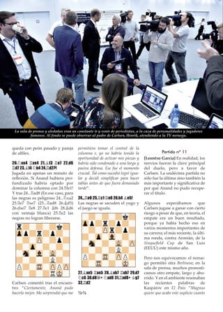 queda con peón pasado y pareja
de alﬁles.
20.¤xe4 ¦xe4 21.¥f3 ¦e7 22.d6
¦d7 23.¥f4 ¤b4 24.¦d2?!
Jugada en apenas un minuto de
reﬂexión. Si Anand hubiera pro-
fundizado habría optado por
dominar la columna con 24.¦fe1!
Y tras 24...¦ad8 (En ese caso, para
las negras es peligroso 24...¤xa2
25.¦e7 ¦xe7 (25...¦ad8 26.¥d5)
26.dxe7 ¦e8 27.¦e1 ¥f6 28.¥d6
con ventaja blanca) 25.¦e2 las
negras no logran liberarse.
Carlsen comentó tras el encuen-
tro: ”Ciertamente, Anand pudo
hacerlo mejor. Me sorprendió que me
permitiera tomar el control de la
columna e, yo no habría tenido la
oportunidad de activar mis piezas y
habría sido condenado a una larga y
pasiva defensa. Ese fue el momento
crucial. Tal como sucedió logré igua-
lar y decidí simpliﬁcar para hacer
tablas antes de que fuera demasiado
tarde”.
24...¦e8 25.¦c1 ¦e6 26.h4 ¥e5!
Las negras se sacuden el yugo y
el juego se iguala.
27.¥xe5 ¦xe5 28.¥xb7 ¦xb7 29.d7
¤c6 30.d8£+ ¤xd8 31.¦xd8+ ¢g7
32.¦d2
½-½
Partida nº 11
[Leontxo García] En realidad, los
nervios fueron la clave principal
del duelo, pero a favor de
Carlsen. La undécima partida no
sólo fue la última sino también la
más importante y signiﬁcativa de
por qué Anand no pudo recupe-
rar el título.
Algunos esperábamos que
Carlsen jugase a ganar con cierto
riesgo a pesar de que, en teoría, el
empate era un buen resultado,
porque ya había hecho eso en
varios momentos importantes de
su carrera; el más reciente, la últi-
ma ronda, contra Aronián, de la
Sinqueﬁeld Cup de San Luis
(EEUU) este mismo año.
Pero nos equivocamos: el norue-
go permitió otra Berlinesa; en la
sala de prensa, muchos pronosti-
camos otro empate, largo y abu-
rrido. Y en el ambiente resonaban
las recientes palabras de
Kaspárov en El País: ”Magnus
quiere que acabe este suplicio cuanto
La sala de prensa y aledaños eran un constante ir y venir de periodistas, a la caza de personalidades y jugadores
famosos. Al fondo se puede observar al padre de Carlsen, Henrik, atendiendo a la TV noruega.
 