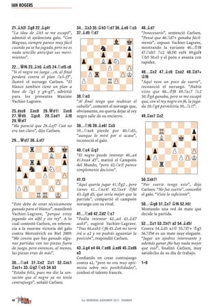 21.¥H3! ¦G8 22.¥G4!
“La idea de ¥h5 se me escapó”,
admitió el ajedrecista galo. “Con
Magnus, siempre parece muy fácil
cuando ya se ha jugado, pero no es
nada sencillo anticipar sus movi-
mientos”.
22...£F6 23.¥H5 ¥XF5 24.¤XF5 C6
“Si el negro no juega ...c6, al ﬁnal
perderá contra el plan ¦e3–f3”,
ilustró el noruego Carlsen. “El
blanco tambien tiene un plan a
base de ¦g1 y g4–g5”, advirtió
para los presentes Maxime
Vachier-Lagrave.
25.DXC6 ¦AC8 26.£D1! ¦XC6
27.£D5 ¦GC8 28.¦AD1 ¥F8
29.£XF7
“Me pareció que 29.¥xf7 ¤a4 no
era tan claro”, dijo Carlsen.
29...£XF7 30.¥XF7
“Esto debe de estar técnicamente
ganado para el blanco”, manifestó
Vachier-Lagrave, “porque estoy
jugando sin alﬁl y sin rey”. A lo
cual contestó Carlsen, en referen-
cia a la enorme victoria del galo
contra Morozévich en Biel 2009:
“Me consta que has ganado algu-
nas partidas con tus piezas fuera
de juego, pero entonces, al menos,
las piezas eran de más”.
30...¤A4 31.¦E2 ¦C1 32.¦XC1
¦XC1+ 33.¢G2 ¤C5 34.B3
“Estaba feliz, pues me dio la sen-
sación que el negro ya no tenía
contrajuego”, señaló Carlsen.
34...¦C3 35.¢H3 ¤D7 36.¥E6 ¤C5
37.¥D5 ¤D7
38.¤E3
“Al ﬁnal tengo que reubicar el
caballo”, comentó el noruego que,
obviamente, no quería dejar al rey
negro salir de su encierro.
38...¤F6 39.¥E6! ¦C5
39...¤xe4 pierde por 40.¤d5,
“aunque lo miré por si acaso”,
reconoció el galo.
40.¤C4 ¢G7
“El negro puede intentar 40...a4
41.bxa4 d5”, matizó el Campeón
del Mundo, “pero 42.¤e3! parece
simplemente decisivo”.
41.F3
“Aquí quería jugar 41.¢g2 , pero
tienes 41...¤xe4! 42.¦xe4 ¢f6!
43.¥g8 d5, que sería mejor que la
partida”, compartió el campeón
noruego con su rival.
41...¤E8 42.¦D2 ¤C7
“Podía intentar 42...a4 43.¥d7
axb3”, sugirió Vachier-Lagrave.
“Tras 44.axb3 ¤f6 45.¥e6 mi torre
irá a a2 y no podrás aguantar la
posición”, respondió Carlsen.
43.¥G4 A4 44.¤XD6 ¥XD6 45.¦XD6
A3
Conﬁando en crear contrajuego
contra a2, “pero no era muy opti-
mista sobre mis posibilidades”,
confesó el talento francés.
46.¥D7
“Innecesario”, sentenció Carlsen.
“Pensé que 46.¦d7+ ganaba fácil-
mente”, expuso Vachier-Lagrave,
mostrando la variante 46...¢f8
47.¦xh7 ¦c2 48.f4! exf4 49.gxf4
¤b5 50.e5 y el peón e avanza con
rapidez.
46...¦C2 47.¥C6 ¦XA2 48.¦D7+
¢F6
“Aquí tuve un poco de suerte”,
reconoció el noruego. “Había
visto que 48...¢f8 49.¦xc7 ¦c2
50.¢g4 ganaba, pero se me escapó
que, con el rey negro en f6, la juga-
da 50.¤g4 permitiría 50...¦c1!”.
49.¦XC7 ¦C2
50.¦XH7!
“Por suerte tengo esto”, dijo
Carlsen. “No fue suerte”, concedió
el galo. “Viste lo suﬁciente”.
50...¢G6 51.¦C7 ¢F6 52.H5!
Montando una red de mate que
decide la partida.
52...¦C1 53.¦H7! A2 54.¥D5!
Contra 54.¥d5 a1£ 55.¦f7+ ¢g5
56.¦f5# es un mate muy elegante.
“Jugar un ajedrez interesante y
además ganar ¡No hay nada mejor
que eso!”, ﬁnalizó Carlsen, muy
satisfecho de su día de trabajo.
1–0
-?-?-?-?
?-TR-?-?p
-?L?-Mk-Zp
?-?-Zp-?-
-Zp-?P?-ZP
ZpP?-?PZPK
-?r?-?-?
?-?-?-?-
-?r?-Vl-Mk
?-?-?L?p
-?rZp-?-Zp
Zp-Sn-ZpN?-
-Zp-?P?-ZP
?-?-?-ZP-
PZP-?-ZP-?
?-?RTR-MK-
-?-?-Vl-Mk
?-?n?-?p
-?-Zp-?-Zp
Zp-?LZpN?-
-Zp-?P?-ZP
?PTr-?-ZPK
P?-?RZP-?
?-?-?-?-
IAN ROGERS
40 3er. MEMORIAL GASHIMOV 2015 · SHAMKIR
 
