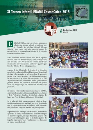 COSMOCAIXA 2015
43NEOCLASSICAL CHESS · MADRID 2015
L PASADO 23 de mayo se celebró una nueva
edición del torneo infantil organizado por
la Escuela de Ajedrez Miguel Illescas
(EDAMI) que, como cada año, tuvo un marco de
excepción en la explanada del Museo de la Ciencia
CosmoCaixa Barcelona.
Esta undécima edición sirvió para batir algunos
récords, con casi 400 inscritos y una participación
real próxima a los 350 escolares, además de ofrecer
interesantes novedades como un tablero gigante que
hizo las delicias de los más pequeños.
A pesar de las diﬁcultades derivadas de la situación
económica en España, EDAMI ha seguido llevando el
ajedrez a los colegios y a los medios de comuni-
cación y, tal como reconoce con indisimulado orgu-
llo su director – y editor de esta revista – el GM
Miguel Illescas, esta labor se ha hecho “por nuestros
propios medios, sin contar en estos más de quince
años con ningún tipo de subvención de entidades
públicas”.
El torneo, patrocinado exclusivamente por EDAMI,
contó con la colaboración destacada de CosmoCaixa
y de la Federación Catalana de Ajedrez, así como de
la revista Peón de Rey y del Internet Chess Club.
La prueba, dividida en categorías de edad, se desa-
rrolló con absoluta normalidad, una gran ﬁesta en la
que se repartieron copas y medallas a los ilusiona-
dos ganadores y regalos a todos los participantes.
Esperemos que este tipo de iniciativas, llevando el
ajedrez a la calle y ofreciendo una excelente imagen
de nuestro deporte, se sigan haciendo gracias a la
ilusión de toda la gente que, en distintos puntos de
España, siguen apoyando y trabajando por el ajedrez
de forma incondicional.
 Redacción PDR
 EDAMI
E
XI Torneo infantil EDAMI CosmoCaixa 2015
 