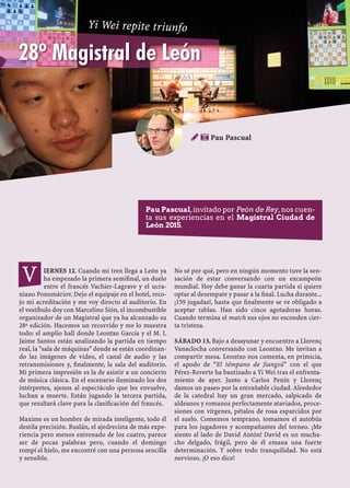 IERNES 12. Cuando mi tren llega a León ya
ha empezado la primera semiﬁnal, un duelo
entre el francés Vachier-Lagrave y el ucra-
niano Ponomáriov. Dejo el equipaje en el hotel, reco-
jo mi acreditación y me voy directo al auditorio. En
el vestíbulo doy con Marcelino Sión, el incombustible
organizador de un Magistral que ya ha alcanzado su
28ª edición. Hacemos un recorrido y me lo muestra
todo: el amplio hall donde Leontxo García y el M. I.
Jaime Santos están analizando la partida en tiempo
real, la "sala de máquinas" donde se están coordinan-
do las imágenes de video, el canal de audio y las
retransmisiones y, ﬁnalmente, la sala del auditorio.
Mi primera impresión es la de asistir a un concierto
de música clásica. En el escenario iluminado los dos
intérpretes, ajenos al espectáculo que les envuelve,
luchan a muerte. Están jugando la tercera partida,
que resultará clave para la clasiﬁcación del francés.
Maxime es un hombre de mirada inteligente, todo él
destila precisión. Ruslán, el ajedrecista de más expe-
riencia pero menos entrenado de los cuatro, parece
ser de pocas palabras pero, cuando el domingo
rompí el hielo, me encontré con una persona sencilla
y sensible.
No sé por qué, pero en ningún momento tuve la sen-
sación de estar conversando con un excampeón
mundial. Hoy debe ganar la cuarta partida si quiere
optar al desempate y pasar a la ﬁnal. Lucha durante...
¡159 jugadas!, hasta que ﬁnalmente se ve obligado a
aceptar tablas. Han sido cinco agotadoras horas.
Cuando termina el match sus ojos no esconden cier-
ta tristeza.
SÁBADO 13. Bajo a desayunar y encuentro a Llorenç
Vanaclocha conversando con Leontxo. Me invitan a
compartir mesa. Leontxo nos comenta, en primicia,
el apodo de “El témpano de Jiangsú” con el que
Pérez-Reverte ha bautizado a Yi Wei tras el enfrenta-
miento de ayer. Junto a Carlos Penín y Llorenç
damos un paseo por la entrañable ciudad. Alrededor
de la catedral hay un gran mercado, salpicado de
aldeanos y romanos perfectamente ataviados, proce-
siones con vírgenes, pétalos de rosa esparcidos por
el suelo. Comemos temprano, tomamos el autobús
para los jugadores y acompañantes del torneo. ¡Me
siento al lado de David Antón! David es un mucha-
cho delgado, frágil, pero de él emana una fuerte
determinación. Y sobre todo tranquilidad. No está
nervioso. ¡O eso dice!
 Pau Pascual
V
28º Magistral de León
Pau Pascual,invitado por Peón de Rey,nos cuen-
ta sus experiencias en el Magistral Ciudad de
León 2015.
Yi Wei repite triunfo
 