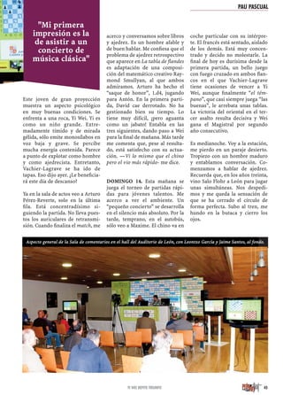 Este joven de gran proyección
muestra un aspecto psicológico
en muy buenas condiciones. Se
enfrenta a una roca, Yi Wei. Yi es
como un niño grande. Extre-
madamente tímido y de mirada
gélida, sólo emite monosílabos en
voz baja y grave. Se percibe
mucha energía contenida. Parece
a punto de explotar como hombre
y como ajedrecista. Entretanto,
Vachier-Lagrave se ha ido de
tapas. Eso dijo ayer. ¿Le beneﬁcia-
rá este día de descanso?
Ya en la sala de actos veo a Arturo
Pérez-Reverte, solo en la última
ﬁla. Está concentradísimo si-
guiendo la partida. No lleva pues-
tos los auriculares de retransmi-
sión. Cuando ﬁnaliza el match, me
acerco y conversamos sobre libros
y ajedrez. Es un hombre afable y
de buen hablar. Me conﬁesa que el
problema de ajedrez retrospectivo
que aparece en La tabla de ﬂandes
es adaptación de una composi-
ción del matemático creativo Ray-
mond Smullyan, al que ambos
admiramos. Arturo ha hecho el
“saque de honor”, 1.d4, jugando
para Antón. En la primera parti-
da, David cae derrotado. No ha
gestionado bien su tiempo. Lo
tiene muy difícil, ¡pero aguanta
como un jabato! Entabla en las
tres siguientes, dando paso a Wei
para la ﬁnal de mañana. Más tarde
me comenta que, pese al resulta-
do, está satisfecho con su actua-
ción. —Vi lo mismo que el chino
pero el vio más rápido- me dice.
DOMINGO 14. Esta mañana se
juega el torneo de partidas rápi-
das para jóvenes talentos. Me
acerco a ver el ambiente. Un
“pequeño concierto” se desarrolla
en el silencio más absoluto. Por la
tarde, temprano, en el autobús,
sólo veo a Maxime. El chino va en
coche particular con su intérpre-
te. El francés está sentado, aislado
de los demás. Está muy concen-
trado y decido no molestarle. La
ﬁnal de hoy es durísima desde la
primera partida, un bello juego
con fuego cruzado en ambos ﬂan-
cos en el que Vachier-Lagrave
tiene ocasiones de vencer a Yi
Wei, aunque ﬁnalmente “el tém-
pano”, que casi siempre juega “las
buenas”, le arrebata unas tablas.
La victoria del oriental en el ter-
cer asalto resulta decisiva y Wei
gana el Magistral por segundo
año consecutivo.
Es medianoche. Voy a la estación,
me pierdo en un paraje desierto.
Tropiezo con un hombre maduro
y entablamos conversación. Co-
menzamos a hablar de ajedrez.
Recuerda que, en los años treinta,
vino Salo Flohr a León para jugar
unas simultáneas. Nos despedi-
mos y me queda la sensación de
que se ha cerrado el círculo de
forma perfecta. Subo al tren, me
hundo en la butaca y cierro los
ojos.
45
"Mi primera
impresión es la
de asistir a un
concierto de
música clásica"
Aspecto general de la Sala de comentarios en el hall del Auditorio de León, con Leontxo García y Jaime Santos, al fondo.
PAU PASCUAL
YI WEI REPITE TRIUNFO
 