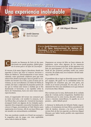 48 CONCURSO PEÓN DE REY · LLUCMAJOR
Cuando me llamaron de Peón de Rey para
decírmelo me quedé perplejo. ¡Había gana-
do el sorteo para ir al Open de Llucmajor!
El viernes, 8 de mayo, llegué a Barcelona, donde nos
esperaba el ferry que hace el trayecto nocturno a
Palma de Mallorca. Afortunadamente el mar estuvo
calmado, como queriendo colaborar para que todo
saliera bien desde el principio. Para no perder la cos-
tumbre me levanté con el día y, justo al mirar por la
ventana, ya nos acercábamos a la bahía de Palma; la
ciudad, aún lejos y salpicada de pequeños puntos de
luz que se volvían más tenues a medida que se iba
iluminando el horizonte, a sus espaldas sobre la
Sierra de Tramuntana, lucía con unos tonos rojizos
espectaculares.
Antes, el organizador del torneo me comunicó que
ya tenía reservada a mi nombre la estancia, en el
Caribbean Bay, en la playa de s´Arenal de Llucmajor.
¡Compartí hotel con algunos de los titulados parti-
cipantes! ¡Fue estupendo conocerles! Instalado, salí a
conocer el lugar, acercándome al Club Náutico para
registrarme en el torneo. Allí di con Joan Oliver, que
me atendió con extraordinaria cordialidad.
Tras una excelente comida en el hotel me acerqué a
la magníﬁca sala de juego, con vista espléndida
sobre toda la bahía de Palma.
Disputaron un torneo de blitz un buen número de
jugadores, entre ellos algunos de los maestros
inscritos en el torneo principal. Al día siguiente vi la
lista de participantes: ¡73 con título internacional!
Perdí las dos primeras partidas; acabé con cuatro
victorias. No estaba mal, era el número 160 del rank-
ing y acabé el 136.
El penúltimo día se jugó un divertido torneo de blitz
por equipos. Me gustó ver la cordialidad entre los
integrantes de conjuntos que, por otra parte, son
rivales en el torneo principal. En otra sala, el G. M.
Alexandr Fier hizo una simultánea en la que destacó
el jovencito Marc Maimó.
Hice turismo por la zona, disfrutando de la cuidada
playa de s´Arenal, ancha y larguísima. También hice
senderismo por la costa rocosa, descubrí calas pre-
ciosas y rincones maravillosos. Si aquello no es el
paraíso… ¡debe faltarle poco!
A destacar la dedicación de Sebastià Nadal, organi-
zador, y el entusiasmo de Joan Oliver, presidente del
Club de Ajedrez. ¡Gracias a los dos! ¡Y a nuestra
revista Peón de Rey (en especial a su director, Miguel
Illescas), por haber hecho posible esta experiencia
inolvidable!
Una experiencia inolvidable
 Jordi Cánovas
 Open Llucmajor
C
El lector Jordi Cánovas nos hace llegar su experiencia
en el IV Open Internacional de Ajedrez de
Llucmajor, al que acudió en calidad de ganador del
sorteo de Peón de Rey.
IV Open Llucmajor 2015
a GM Miguel Illescas
 