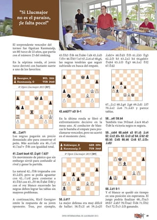 El sorprendente vencedor del
torneo fue Ogulcan Kanmazalp,
un MI turco de 22 años, que partía
con el número 23 del ránking.
En la séptima ronda, el joven
turco derrotó con bastante suerte
a uno de los favoritos:
4º Open Llucmajor 2015 [R7]
40...¦A4?!
Las negras pagarán un precio
demasiado alto para conservar el
peón. Más acertado era 40...¤c4
41.¦xa7+ ¢f6 con igualdad total.
41.¦XA4 BXA4 42.¢G4! ¤B3?
Un movimiento de pánico que sin
embargo sirvió para confundir al
rival y ganar la partida.
La natural 42...¢f6 tropezaba con
43.¥d5!, pero se podía aguantar
con 42...¤c4! para contestar a
43.¢h5 con 43...f5! 44.¢xh6 ¢f6! y
con el rey blanco encerrado las
negras deben lograr las tablas sin
mayores problemas.
A continuación, Kiril Georgiev
omite la respuesta de su joven
oponente. Tras, por ejemplo,
43.¢h5 ¢f6 44.¢xh6 ¤d4 45.¥d5
¤f5+ 46.¢h5 ¤e3 47.¥c6 a3 48.g4,
las negras tendrían que seguir
sufriendo en busca del empate.
43.AXB3?? A3! 0–1
En la última ronda se libró el
enfrentamiento decisivo en la
mesa uno. Al conductor de blan-
cas le bastaba el empate para pro-
clamarse vencedor, pero no acertó
en el momento clave.
4º Open Llucmajor 2015 [R9]
58.¥D1?
La mejor defensa era muy difícil
de hallar: 58.¢c2! a4 59.¥e2!!
¥xb3+ 60.¢d3 ¢f5 61.¥h5 ¢g5
62.¥f3 h5 63.¥e2 h4 64.gxh4+
¢xh4 65.¥f3 ¢g3 66.¥e2 ¢f2
67.¢d2
67...¥c2 68.¥g4 ¥g6 69.¥d1 ¥f7
70.¥e2 ¥e6 71.¥d3 y parece
tablas.
58...A4! 59.B4
También tras 59.bxa4 ¥xc4 60.a5
¢d6 la victoria negra es segura.
59...CXB4 60.AXB4 A3 61.C5 ¥C4
62.¢C2 D3+ 63.¢C3 A2 64.¢B2 D2
65.B5 ¢D5 66.B6 ¢C6 67.¥F3+
¥D5!
68.¥D1 0-1
Y el blanco se quedó sin tiempo
en una posición sin esperanza. El
juego podría ﬁnalizar 68...¢xc5
69.b7 ¥xb7 70.¢xa2 ¢d4 71.¢b2
¢e3 72.¢c3 ¥f3 ganando.
-?-?-?-?
Zp-?-Mkp?-
-?-?-?-Zp
Snp?-?-?-
-?-Tr-?-ZP
TR-?-?L?K
P?-?-?P?
?-?-?-?-
-?-?-?-?
Zp-?-Mkp?-
-?-?-?-Zp
?-?-?-?-
p?-?-?KZP
?n?-?L?-
P?-?-?P?
?-?-?-?-
-?-?-?-?
?-?-?-?-
-?-?-?-Zp
Zp-Zp-Mk-?-
-?PZp-?-?
ZPP?-?LZP-
l?-MK-?-?
?-?-?-?-
-?-?-?-?
?-?-?-?-
-ZPk?-?-Zp
?-ZPl?-?-
-?-?-?-?
?-?-?LZP-
pMK-Zp-?-?
?-?-?-?-
-?-?-?-?
?-?-?-?-
-?-?-?-?
?-Zp-?-?-
p?PZp-?-?
ZPl?-?-?-
-?-MKLMk-?
?-?-?-?-
pKohlweyer, B GER 2396
pKanmazalp, O TUR 2448
pGeorgiev, K BUL 2616
pKanmazalp, O TUR 2448
49
"Si Llucmajor
no es el paraíso,
¡le falta poco!"
OPEN INTERNACIONAL DE LLUCMAJOR 2015
 