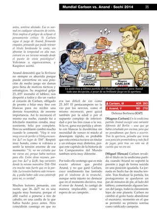 antes, sentirse aliviado. Eso es nor-
mal en cualquier situación de estrés.
Pero implica el peligro de eclipsar el
pensamiento crítico. Si Carlsen
sigue el juego de Anand, ﬁrmando
empates, pensando que puede retener
el título bordeando la costa, sin
afrontar la tempestad en alta mar,
entrará en un terreno minado desde
el punto de vista psicológico".
Volvimos a equivocarnos, y
Kaspárov acertó.
Anand demostró que la Berlinesa
no siempre es aburrida porque
puede convertirse en una posi-
ción de medio juego sin damas
pero llena de motivos tácticos y
estratégicos. Su magistral golpe
23...b5!! incendió el tablero, nos
despertó a todos y dio un vuelco
al corazón de Carlsen, obligado
de pronto a hilar muy ﬁno con
blancas para no recibir una
derrota traumática, de enorme
importancia. Así lo reconoció él
mismo esa noche, cuando fui a
felicitarlo mientras cenaba, muy
sonriente, feliz por completo.
Pero su semblante cambió mucho
cuando le comenté: ”Hoy te veía
muy cerca de perder si Vishy encuen-
tra ¥e7 en lugar de ¦b8". Respiró
muy hondo, como si volviera a
sentir la tensión enorme de ese
momento: ”Sí, no me extraña que
me vieras así, porque había motivos
para ello. Entre otras razones, por-
que tras ¥e7 y ¥xf6, hay variantes
donde la misma maniobra ¦b8–¦b4
era mucho más fuerte que en la par-
tida. La tensión hubiera sido tremen-
da, y podía haber sido una catástrofe
para mí, es verdad".
Muchos lectores pensarán, con
razón, que 26...¥e7! no es una
jugada muy humana, porque el
alﬁl vuelve a ponerse a tiro de
caballo, en una casilla de la que
había huido poco antes. Pero
coincidirán conmigo en que no
era tan difícil de ver como
23...b5!! El pentacampeón no la
vio por los nervios, como él
mismo reconoció, pero quizá
también por la edad o por el
supuesto complejo de inferiori-
dad o por las tres cosas a la vez.
Si la ve, gana esa partida y afron-
ta con blancas la duodécima sin
necesidad de vencer ni miedo al
desempate rápido, es probable
que esta crónica tuviera un titular
y un enfoque muy distintos, por-
que este capítulo de la historia de
los Campeonatos del Mundo
también sería muy diferente.
Por todo ello sostengo que es más
exacto aﬁrmar que perdió
Anand, y no que ganó Carlsen,
cuyo rendimiento fue lastrado
por el 'síndrome de la revancha',
aunque sería injusto no destacar
que en el momento decisivo, tras
el error de Anand, lo castigó de
manera implacable, como se
espera de un campeón.
Defensa Berlinesa [C67]
[Magnus Carlsen] En la undécima
partida Anand escogió una variante
diferente del Berlín – una que yo
había estudiado por encima, pero que
no pensábamos que fuera a ocurrir.
Tras la apertura, pensaba que tenía
una posición prometedora y más fácil
de jugar, pero tras un rato me di
cuenta que no era así.
[Miguel Illescas] Carlsen revali-
dó el título en la undécima parti-
da, cuando Anand no soportó la
presión y jugó de forma suicida
en una posición igualada. La jor-
nada en Sochi fue de mucha ten-
sión. Tras ﬁnalizar la partida, los
protagonistas se quedaron un
par de minutos de pie, al lado del
tablero, comentando algunos lan-
ces del juego, todavía claramente
lejos de este planeta. Carlsen no
cambió el gesto hasta abandonar
el escenario, momento en el que
se permitió su primera sonrisa
como ratiﬁcado campeón.
pCarlsen, M NOR 2863
pAnand, V IND 2792
Mundial Carlsen vs. Anand · Sochi 2014 35
La undécima y última partida del Mundial representó para Anand
toda una decepción, a pesar de su brillante juego en la apertura.
 