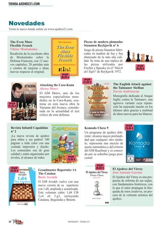 TIENDA AJEDREZ21.COM
50 NOVEDADES · TIENDA A21
Novedades
Visita la nueva tienda online en www.ajedrez21.com
Piezas de madera plomadas
Staunton Reykjavik nº 6
Juego de piezas Staunton fabri-
cadas en madera de boj y boj
ebanizado de la más alta cali-
dad. Se trata de una réplica de
las piezas utilizadas por
Fischer y Spassky en el "Match
del Siglo" de Reykjavik 1972.
Komodo Chess 9
Un programa de ajedrez dife-
rente: alcanza mayor profundi-
dad que cualquier otro módu-
lo, representa una mezcla de
ajuste automático y del criterio
del GM Kaufman y es conoci-
do por su soberbio juego posi-
cional.
The English Attack against
the Taimanov Sicilian
Zaven Andriasyan
Monografía dedicada al Ataque
Inglés contra la Taimanov, una
agresiva variante cuya reputa-
ción ha mejorado mucho en los
últimos años gracias a multitud
de ideas nuevas para las blancas.
Grandmaster Repertoire 1A
The Catalan
Boris Avrukh
El GM Avrukh vuelve con una
nueva versión de su repertorio
con 1.d4, ampliada y actualizada.
Este volumen cubre 1.d4 Cf6
2.c4 e6 3.g3, incluyendo
Catalana, Bogoindia y Benoni.
The Even More
Flexible French
Viktor Moskalenko
Reedición de la excelente obra
de Moskalenko sobre la
Defensa Francesa, con 12 nue-
vos capítulos, 28 partidas más
y cientos de mejoras e ideas
nuevas respecto al original.
Revista Infantil Capakhine
nº 2
¡La nueva revista de ajedrez
para niños y sus padres! 100
páginas a todo color con una
cuidada impresión y diseño.
Los contenidos son de gran
calidad y están organizados por
niveles, al alcance de todos.
Attacking the Caro-Kann
Alexey Dreev
El GM Dreev, uno de los
mayores especialistas mun-
diales en la Caro-Kann, exa-
mina en esta nueva obra la
Variante del Avance, conside-
rada en la actualidad el test
crítico de esta defensa.
PVP
12,50 €
PVP
20,00 €
PVP
59,90 €
PVP
24,99 €
PVP
21,99 €
El Ajedrez del Virrey
José Antonio Garzón
El Ajedrez del Virrey es una pro-
puesta de reforma de sus reglas,
con fundamentos históricos, con
la que el autor propugna la bús-
queda de retos creativos, en pro-
cura de la vertiente artística del
ajedrez.
PVP
21,95 €
PVP
79,90 €
PVP
26,95 €
 