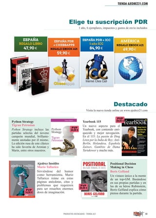 TIENDA AJEDREZ21.COM
51PRODUCTOS DESTACADOS · TIENDA A21
1 año, 6 ejemplares, impuestos y gastos de envío incluidos
Elige tu suscripción PDR
Destacado
Visita la nueva tienda online en www.ajedrez21.com
Python Strategy
Tigran Petrosian
Python Strategy incluye las
partidas selectas del noveno
campeón mundial, brillante-
mente anotadas por él mismo.
La edición rusa de este clásico
ha sido favorita de Aronian y
Marin, entre otros maestros.
Yearbook 115
Un nuevo aspecto para el
Yearbook, con contenido enri-
quecido y mejor navegación.
En el 115: La pasión de Ding
Liren por la India de Rey; Anti-
Berlín, Holandesa, Española
Zaitsev, Gambito de Dama
Tartakower y mucho más.
PVP
29,95 €
Positional Decision
Making in Chess
Boris Gelfand
Un vistazo único a la mente
de un top-GM. Basándose
en sus propias partidas y en
las de su héroe Rubinstein,
Boris Gelfand explica cómo
piensa durante la partida.
Ajedrez Insólito
Mario Tallarico
Sirviéndose del humor
como herramienta, Mario
Tallarico reúne en estas
páginas anécdotas, citas y
problemas que requieren
para ser resueltos enormes
dosis de imaginación.
PVP
24,99 €
PVP
14,50 €
PVP
29,99 €
 