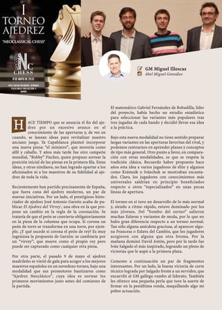 ACE TIEMPO que se anuncia el ﬁn del aje-
drez por un excesivo avance en el
conocimiento de las aperturas y, de vez en
cuando, se lanzan ideas para revitalizar nuestro
anciano juego. Ya Capablanca planteó incorporar
una nueva pieza: “el ministro”, que movería como
alﬁl y caballo. Y años más tarde fue otro campeón
mundial, “Bobby” Fischer, quien propuso sortear la
posición inicial de las piezas en la primera ﬁla. Estas
ideas, y otras similares, no han logrado apartar a los
aﬁcionados ni a los maestros de su ﬁdelidad al aje-
drez de toda la vida.
Recientemente han partido precisamente de España,
que fuera cuna del ajedrez moderno, un par de
nuevas iniciativas. Por un lado, el prestigioso histo-
riador de ajedrez José Antonio Garzón acaba de pu-
blicar El Ajedrez del Virrey1
, una obra en la que pro-
pone un cambio en la regla de la coronación. Se
trataría de que el peón se convierta obligatoriamente
en la pieza de la columna que ocupa. Si corona un
peón de torre se transforma en una torre, por ejem-
plo. ¿Y qué sucede si corona el peón de rey? Es muy
ingeniosa la propuesta de Garzón: se cambiaría por
un “virrey”, que mueve como el propio rey pero
puede ser capturado como cualquier otra pieza.
Por otra parte, el pasado 9 de mayo el ajedrez
madrileño se vistió de gala para acoger a los mejores
maestros españoles en un novedoso torneo, bajo una
modalidad que sus promotores bautizaron como
“Ajedrez Neoclásico”, cuya idea es sortear los
primeros movimientos justo antes del comienzo de
la partida.
El matemático Gabriel Fernández de Bobadilla, líder
del proyecto, había hecho un estudio estadístico
para seleccionar las variantes más populares tras
tres jugadas de cada bando y decidió llevar esa idea
a la práctica.
Bajo esta nueva modalidad no tiene sentido preparar
largas variantes en las aperturas favoritas del rival, y
podemos centrarnos en aprender planes y conceptos
de tipo más general. Otro punto a favor, en compara-
ción con otras modalidades, es que se respeta la
tradición clásica. Recuerdo haber propuesto hace
años esta idea a varios jugadores de élite y algunos
como Krámnik o Ivánchuk se mostraban encanta-
dos. Claro, los jugadores con conocimientos más
universales saldrían en principio beneﬁciados
respecto a otros “especializados” en unas pocas
líneas de apertura.
El torneo en sí tuvo un desarrollo de lo más normal
y, siendo a ritmo rápido, estuvo dominado por los
más jóvenes. Del “bombo del sorteo” salieron
muchas Eslavas y variantes de moda, por lo que no
hubo gran diferencia respecto a un torneo normal.
Tan sólo alguna anécdota graciosa, al aparecer algu-
na Francesa o Eslava del Cambio, que los jugadores
acogieron con alguna que otra broma. Por la
mañana dominó David Antón, pero por la tarde fue
Iván Salgado el más inspirado, logrando un pleno de
victorias que le aupó a la primera plaza.
Comento a continuación un par de fragmentos
interesantes. Por un lado, la buena victoria de corte
técnico lograda por Salgado frente a un servidor, que
encarriló al GM gallego rumbo al liderato. También
les ofrezco una pequeña perla que tuve la suerte de
ﬁrmar en la penúltima ronda, maquillando algo mi
pobre actuación.
 GM Miguel Illescas
 Abel Miguel González
H
 