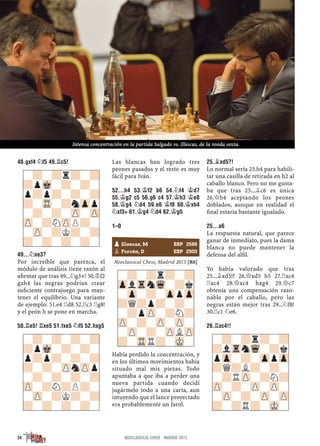 48.GXF4 ¤F5 49.¦C5!
49...¤XE3?
Por increíble que parezca, el
módulo de análisis tiene razón al
aﬁrmar que tras 49...¤g3+! 50.¢f2
gxh4 las negras podrían crear
suﬁciente contrajuego para man-
tener el equilibrio. Una variante
de ejemplo: 51.e4 ¦d8 52.¦c3 ¦g8!
y el peón h se pone en marcha.
50.¦E5! ¦XE5 51.FXE5 ¤F5 52.HXG5
Las blancas han logrado tres
peones pasados y el resto es muy
fácil para Iván.
52...H4 53.¢F2 B6 54.¤F4 ¢D7
55.¢G2 C5 56.G6 C4 57.¢H3 ¢E8
58.¢G4 ¤D4 59.E6 ¢F8 60.¢XH4
¤XF3+ 61.¢G4 ¤D4 62.¢G5
1–0
Neoclassical Chess, Madrid 2015 [R6]
Había perdido la concentración, y
en los últimos movimientos había
situado mal mis piezas. Todo
apuntaba a que iba a perder una
nueva partida cuando decidí
jugármelo todo a una carta, aun
intuyendo que el lance proyectado
era probablemente un farol.
25.¥XD5?!
Lo normal sería 25.h4 para habili-
tar una casilla de retirada en h2 al
caballo blanco. Pero no me gusta-
ba que tras 25...¥c6 es única
26.£b4 aceptando los peones
doblados, aunque en realidad el
ﬁnal estaría bastante igualado.
25...A6
La respuesta natural, que parece
ganar de inmediato, pues la dama
blanca no puede mantener la
defensa del alﬁl.
Yo había valorado que tras
25...¥xd5!? 26.£xd5 h5 27.¦xc4
¦xc4 28.£xc4 hxg4 29.£c7
obtenía una compensación razo-
nable por el caballo, pero las
negras están mejor tras 29...¤f8!
30.¦c1 ¤e6.
26.¦XC4!!
-?-?-?-?
?pMk-?-?-
p?p?-?-?
?-?-ZPnZPp
-?-?-?-?
ZP-?N?P?-
-ZP-?K?-?
?-?-?-?-
-?-?r?-?
?pMk-?-?-
p?p?-?-?
?-TR-?nZpp
-?-?-ZP-ZP
ZP-?NZPP?-
-ZP-?K?-?
?-?-?-?- pIllescas, M ESP 2588
pForcén, D ESP 2503
-?-?r?-?
ZplTrnWq-?k
-Zp-?-ZppZp
?Q?p?-?-
-?pZP-?N?
ZP-?-ZP-ZP-
-ZP-?-ZPLZP
?-TRR?-MK- -?-?r?-?
?lTrnWq-?k
pZp-?-ZppZp
?Q?L?-?-
-?RZP-?N?
ZP-?-ZP-ZP-
-ZP-?-ZP-ZP
?-?R?-MK-
54 NEOCLASSICAL CHESS · MADRID 2015
Intensa concentración en la partida Salgado vs. Illescas, de la ronda sexta.
 