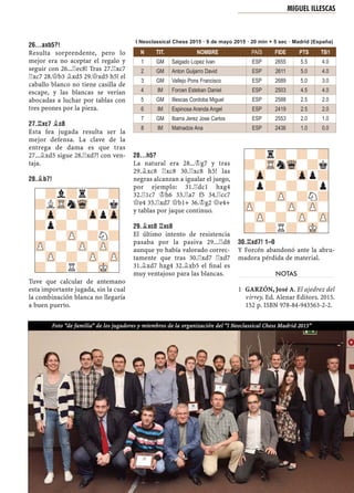 26...AXB5?!
Resulta sorprendente, pero lo
mejor era no aceptar el regalo y
seguir con 26...¦ec8! Tras 27.¦xc7
¦xc7 28.£b3 ¥xd5 29.£xd5 h5! el
caballo blanco no tiene casilla de
escape, y las blancas se verían
abocadas a luchar por tablas con
tres peones por la pieza.
27.¦XC7 ¥C8
Esta fea jugada resulta ser la
mejor defensa. La clave de la
entrega de dama es que tras
27...¥xd5 sigue 28.¦xd7! con ven-
taja.
28.¥B7!
Tuve que calcular de antemano
esta importante jugada, sin la cual
la combinación blanca no llegaría
a buen puerto.
28...H5?
La natural era 28...¢g7 y tras
29.¥xc8 ¦xc8 30.¦xc8 h5! las
negras alcanzan a igualar el juego,
por ejemplo: 31.¦dc1 hxg4
32.¦1c7 ¢h6 33.¦a7 f5 34.¦cc7
£e4 35.¦xd7 £b1+ 36.¢g2 £e4+
y tablas por jaque continuo.
29.¥XC8 ¦XC8
El último intento de resistencia
pasaba por la pasiva 29...¦d8
aunque yo había valorado correc-
tamente que tras 30.¦xd7 ¦xd7
31.¥xd7 hxg4 32.¥xb5 el ﬁnal es
muy ventajoso para las blancas.
30.¦XD7! 1–0
Y Forcén abandonó ante la abru-
madora pérdida de material.
NOTAS
GARZÓN, José A. El ajedrez del1
virrey. Ed. Alenar Editors. 2015.
152 p. ISBN 978-84-943563-2-2.
-?l?r?-?
?LTRnWq-?k
-Zp-?-ZppZp
?p?-?-?-
-?-ZP-?N?
ZP-?-ZP-ZP-
-ZP-?-ZP-ZP
?-?R?-MK-
-?r?-?-?
?-TRnWq-?k
-Zp-?-Zpp?
?p?-?-?p
-?-ZP-?N?
ZP-?-ZP-ZP-
-ZP-?-ZP-ZP
?-?R?-MK-
MIGUEL ILLESCAS
Foto “de familia” de los jugadores y miembros de la organización del “I Neoclassical Chess Madrid 2015”
N TIT. NOMBRE PAÍS FIDE PTS TB1
1 GM Salgado Lopez Ivan ESP 2655 5.5 4.0
2 GM Anton Guijarro David ESP 2611 5.0 4.0
3 GM Vallejo Pons Francisco ESP 2689 5.0 3.0
4 IM Forcen Esteban Daniel ESP 2503 4.5 4.0
5 GM Illescas Cordoba Miguel ESP 2588 2.5 2.0
6 IM Espinosa Aranda Angel ESP 2419 2.5 2.0
7 GM Ibarra Jerez Jose Carlos ESP 2553 2.0 1.0
8 IM Matnadze Ana ESP 2436 1.0 0.0
I Neoclassical Chess 2015 · 9 de mayo 2015 · 20 min + 5 sec · Madrid (España)
 