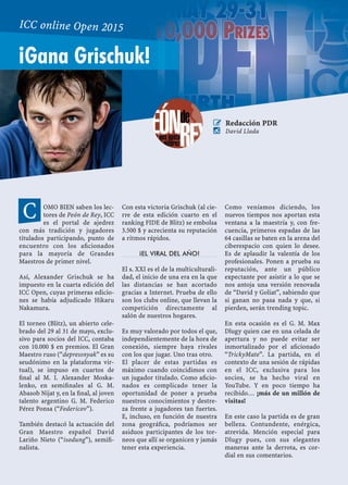 OMO BIEN saben los lec-
tores de Peón de Rey, ICC
es el portal de ajedrez
con más tradición y jugadores
titulados participando, punto de
encuentro con los aﬁcionados
para la mayoría de Grandes
Maestros de primer nivel.
Así, Alexander Grischuk se ha
impuesto en la cuarta edición del
ICC Open, cuyas primeras edicio-
nes se había adjudicado Hikaru
Nakamura.
El torneo (Blitz), un abierto cele-
brado del 29 al 31 de mayo, exclu-
sivo para socios del ICC, contaba
con 10.000 $ en premios. El Gran
Maestro ruso (“depressnyak” es su
seudónimo en la plataforma vir-
tual), se impuso en cuartos de
ﬁnal al M. I. Alexander Moska-
lenko, en semiﬁnales al G. M.
Abasob Nijat y, en la ﬁnal, al joven
talento argentino G. M. Federico
Pérez Ponsa (“Federicov”).
También destacó la actuación del
Gran Maestro español David
Lariño Nieto (“isodung”), semiﬁ-
nalista.
Con esta victoria Grischuk (al cie-
rre de esta edición cuarto en el
ranking FIDE de Blitz) se embolsa
3.500 $ y acrecienta su reputación
a ritmos rápidos.
¡EL VIRAL DEL AÑO!
El s. XXI es el de la multiculturali-
dad, el inicio de una era en la que
las distancias se han acortado
gracias a Internet. Prueba de ello
son los clubs online, que llevan la
competición directamente al
salón de nuestros hogares.
Es muy valorado por todos el que,
independientemente de la hora de
conexión, siempre haya rivales
con los que jugar. Uno tras otro.
El placer de estas partidas es
máximo cuando coincidimos con
un jugador titulado. Como aﬁcio-
nados es complicado tener la
oportunidad de poner a prueba
nuestros conocimientos y destre-
za frente a jugadores tan fuertes.
E, incluso, en función de nuestra
zona geográﬁca, podríamos ser
asiduos participantes de los tor-
neos que allí se organicen y jamás
tener esta experiencia.
Como veníamos diciendo, los
nuevos tiempos nos aportan esta
ventana a la maestría y, con fre-
cuencia, primeros espadas de las
64 casillas se baten en la arena del
ciberespacio con quien lo desee.
Es de aplaudir la valentía de los
profesionales. Ponen a prueba su
reputación, ante un público
expectante por asistir a lo que se
nos antoja una versión renovada
de “David y Goliat”, sabiendo que
si ganan no pasa nada y que, si
pierden, serán trending topic.
En esta ocasión es el G. M. Max
Dlugy quien cae en una celada de
apertura y no puede evitar ser
inmortalizado por el aﬁcionado
“TrickyMate”. La partida, en el
contexto de una sesión de rápidas
en el ICC, exclusiva para los
socios, se ha hecho viral en
YouTube. Y en poco tiempo ha
recibido… ¡más de un millón de
visitas!
En este caso la partida es de gran
belleza. Contundente, enérgica,
atrevida. Mención especial para
Dlugy pues, con sus elegantes
maneras ante la derrota, es cor-
dial en sus comentarios.
C
¡Gana Grischuk!
ICC online Open 2015
 Redacción PDR
 David Llada
 