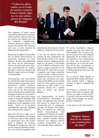 Este congreso, el mayor evento
anual del mundo de las comunica-
ciones móviles, suele ser para mí,
por motivos de trabajo, una cita
de obligado cumplimiento.
¿Estaría llamando Caissa a mi
puerta? Sin mucha más informa-
ción que el corto anuncio de
Magnus decidí apuntarme.
El proceso de registro era sencillo.
Eso sí, Nordic Semiconductor se
aseguraba, mediante un cues-
tionario, de que eras profesional
del sector de las telecomunica-
ciones y de que tenías unos míni-
mos conocimientos de ajedrez.
¡No iban a sentar al Campeón del
Mundo a jugar contra un comple-
to principiante!
Sinceramente, tras inscribirme
me olvidé del asunto hasta que la
sorpresa llegó en forma de correo
electrónico. ¡Nordic Semicon-
ductor me había seleccionado
como una de las diez personas
que se enfrentarían, en Barcelona,
a Magnus Carlsen el 3 de marzo!
No me lo podía creer, ¡iba a jugar
contra el Campeón Mundial! ¡Iba
a conocer a Magnus Carlsen! Las
preguntas se me agolpaban en la
mente. “¿Cuál es el formato?
¿Simultáneas? ¿Partidas rápidas?
¿Con blancas? ¿Con negras?”
¡Qué más da! Iba a jugar con el
Campeón del Mundo y ni aunque
se invirtiese todo el PIB español
en prepararme para ello podría
ganar a Magnus. No estamos
hablando de cualquiera, sino del
actual Campeón Mundial y llama-
do a ser uno de los jugadores más
importantes de la historia. Tocaba
relajarse y disfrutar de la ocasión.
Y así, casi sin querer, entre las
bromas de mis compañeros del
Club d'Escacs Alberic y la curiosi-
dad por conocer a Magnus, por ﬁn
llegó el 3 de marzo. Y allí estaba
yo, en el MWC, en Barcelona, dis-
puesto a jugar la que iba a ser la
partida de mi vida. Sólo una pre-
ocupación, que luego comprobé
que era común a todos los parti-
cipantes: no caer en un error tem-
prano que convirtiese una expe-
riencia inolvidable en el recuerdo
cruel de cómo perdí mi oportu-
nidad por un fallo “tonto” en la
apertura. Perder iba a perder
pero, al menos, que ganase
Magnus.
Los organizadores de Nordic
Semiconductor informaron al
grupo de jugadores del formato
del evento. La sesión iba a ser
introducida por el embajador
noruego en España, Christopher
Vibe, y el director de ventas de
Nordic Semiconductor, Geir
Langeland. El maestro de ceremo-
nias y comentarista sería el perio-
dista español Leontxo García,
mientras que Magnus Carlsen
acudiría acompañado por su
representante, Espen Agdestein.
No serían simultáneas. Magnus
jugaría, uno por uno, contra los
diez elegidos. Eso sí, para com-
pensar un poco las cosas, Magnus
dispondría de un minuto (¡sí, sí,
un minuto!) y sus contrincantes
de cinco. Sin incrementos. Se
introdujeron en un bol los nom-
bres de los diez participantes y
Magnus iba llamándolos a jugar.
Cuando acabase con uno, otro. Así
hasta el ﬁnal.
Fui el tercero. Había llegado el
momento de la verdad. Me encon-
traba sentado frente a Magnus
Carlsen, el vigente Campeón del
Mundo.
Con blancas y pensando en qué
hacer: “sólo tiene un minuto. ¿Me
cierro? ¿Le juego a verlas venir?”.
Y me dije: “para una vez en la vida
juega como siempre, sin miedo.
¡Vamos a disfrutar!”
Y salí, cómo no, de “Peón de Rey”.
59PORQUE LOS SUEÑOS, SUEÑOS SON
“Magnus dispon-
dría de un minuto
y sus contrincantes
de cinco”
“Todos los aﬁcio-
nados, en el fondo
de nuestro corazón,
hemos soñado algu-
na vez con enfren-
tarnos al Campeón
del Mundo”
“Nordic Semiconductors me había seleccionado como una de las diez personas
que se enfrentarían, en Barcelona, a Magnus Carlsen el 3 de marzo”
 
