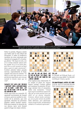 Sobre la partida, Magnus señaló
que había sido la más difícil del
encuentro. Y sobre el irreﬂexivo
sacriﬁcio de torre efectuado por
Anand en la jugada 27, el norue-
go aﬁrmó: ”Me alegré al verlo, creo
en la ventaja material. Quizá entre
las jugadas 18 y 23 no estuve ﬁno,
pero tras su error encontré un buen
plan y gané de modo convincente”.
Carlsen admitió haber pasado
nervios, especialmente al ﬁnal,
cuando veía cerca la victoria: ”Es
difícil no estar algo nervioso en una
partida tan importante, pero creo que
controlé la tensión mejor que mi
rival”.
1.e4 e5 2.¤f3 ¤c6 3.¥b5 ¤f6 4.0-0
¤xe4 5.d4 ¤d6 6.¥xc6 dxc6 7.dxe5
¤f5 8.£xd8+ ¢xd8 9.h3 ¥d7
10.¤c3 h6 11.b3 ¢c8 12.¥b2 c5
13.¦ad1 b6 14.¦fe1
Hasta aquí todo era conocido. El
siguiente movimiento de Anand
es nuevo, pero no cambia la valo-
ración de la posición, que está
igualada. Durante las próximas
jugadas ambos bandos manio-
bran para mejorar la situación de
sus piezas, pero será Anand
quien lo haga con mejor criterio.
14...¥e6 15.¤d5 g5 16.c4 ¢b7
17.¢h2 a5 18.a4 ¤e7 19.g4 ¤g6
20.¢g3 ¥e7 21.¤d2 ¦hd8 22.¤e4
¥f8 23.¤ef6 b5!
Una ruptura muy interesante. Si
se acepta el peón las negras
logran ventaja. Carlsen optará
por mantener la posición. El nor-
uego declaró tras el encuentro,
sobre este momento: ”Anand
logró jugar la asombrosa ruptura b5,
algo que yo tenía presente pero que
omití en ese preciso momento.
Entonces, obtuvo mucho contrajue-
go, con un gran número de posibili-
dades diferentes, pero afortunada-
mente escogió la peor, sacriﬁcando la
calidad en el momento equivocado”.
24.¥c3
Si 24.axb5 a4 25.bxa4 ¦xa4 y el
peón c4 es muy débil. Y si 24.cxb5
c6 25.bxc6+ ¢xc6 y cae b3.
24...bxa4 25.bxa4 ¢c6 26.¢f3 ¦db8
Con 26...¥e7! 27.¢e4 ¥xf6 28.exf6
¦e8, Anand tomaría la iniciativa.
Multitudinaria rueda de prensa del campeón mundial, tras la undécima y última partida
del match, con nuestro colaborador Leontxo García en primera línea.
 