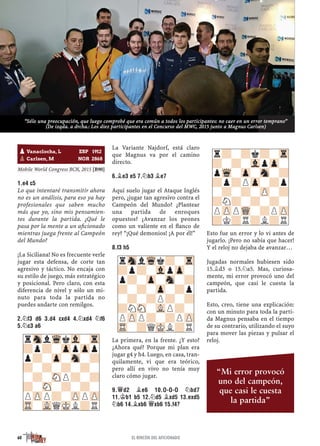 Mobile World Congress BCN, 2015 [B90]
1.E4 C5
Lo que intentaré transmitir ahora
no es un análisis, para eso ya hay
profesionales que saben mucho
más que yo, sino mis pensamien-
tos durante la partida. ¿Qué le
pasa por la mente a un aﬁcionado
mientras juega frente al Campeón
del Mundo?
¡La Siciliana! No es frecuente verle
jugar esta defensa, de corte tan
agresivo y táctico. No encaja con
su estilo de juego, más estratégico
y posicional. Pero claro, con esta
diferencia de nivel y sólo un mi-
nuto para toda la partida no
puedes andarte con remilgos.
2.¤F3 D6 3.D4 CXD4 4.¤XD4 ¤F6
5.¤C3 A6
La Variante Najdorf, está claro
que Magnus va por el camino
directo.
6.¥E3 E5 7.¤B3 ¥E7
Aquí suelo jugar el Ataque Inglés
pero, ¿jugar tan agresivo contra el
Campeón del Mundo? ¿Plantear
una partida de enroques
opuestos? ¿Avanzar los peones
como un valiente en el ﬂanco de
rey? “¡Qué demonios! ¡A por él!”
8.F3 H5
La primera, en la frente. ¿Y esto?
¿Ahora qué? Porque mi plan era
jugar g4 y h4. Luego, en casa, tran-
quilamente, vi que era teórico,
pero allí en vivo no tenía muy
claro cómo jugar.
9.£D2 ¥E6 10.O-O-O ¤BD7
11.¢B1 B5 12.¤D5 ¥XD5 13.EXD5
¤B6 14.¥XB6 £XB6 15.F4?
Esto fue un error y lo vi antes de
jugarlo. ¡Pero no sabía que hacer!
Y el reloj no dejaba de avanzar…
Jugadas normales hubiesen sido
15.¥d3 o 15.¤a5. Mas, curiosa-
mente, mi error provocó uno del
campeón, que casi le cuesta la
partida.
Esto, creo, tiene una explicación:
con un minuto para toda la parti-
da Magnus pensaba en el tiempo
de su contrario, utilizando el suyo
para mover las piezas y pulsar el
reloj.rSnlWqkVl-Tr
?p?-ZppZpp
p?-Zp-Sn-?
?-?-?-?-
-?-SNP?-?
?-SN-?-?-
PZPP?-ZPPZP
TR-VLQMKL?R
rSnlWqk?-Tr
?p?-VlpZp-
p?-Zp-Sn-?
?-?-Zp-?p
-?-?P?-?
?NSN-VLP?-
PZPP?-?PZP
TR-?QMKL?R
pVanaclocha, L ESP 1912
pCarlsen, M NOR 2868
r?-?k?-Tr
?-?-VlpZp-
pWq-Zp-Sn-?
?p?PZp-?p
-?-?-ZP-?
?N?-?-?-
PZPPWQ-?PZP
?K?R?L?R
60 EL RINCÓN DEL AFICIONADO
“Sólo una preocupación, que luego comprobé que era común a todos los participantes: no caer en un error temprano”
(De izqda. a drcha.: Los diez participantes en el Concurso del MWC, 2015 junto a Magnus Carlsen)
“Mi error provocó
uno del campeón,
que casi le cuesta
la partida”
 