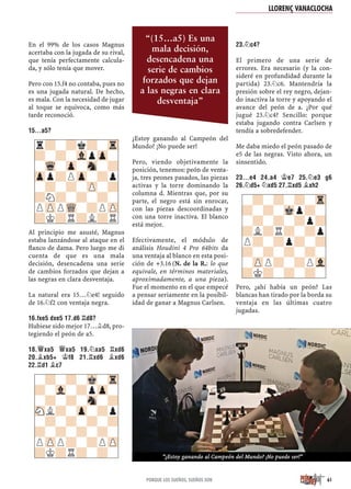 En el 99% de los casos Magnus
acertaba con la jugada de su rival,
que tenía perfectamente calcula-
da, y sólo tenía que mover.
Pero con 15.f4 no contaba, pues no
es una jugada natural. De hecho,
es mala. Con la necesidad de jugar
al toque se equivoca, como más
tarde reconoció.
15…A5?
Al principio me asusté, Magnus
estaba lanzándose al ataque en el
ﬂanco de dama. Pero luego me di
cuenta de que es una mala
decisión, desencadena una serie
de cambios forzados que dejan a
las negras en clara desventaja.
La natural era 15…¤e4! seguido
de 16.¤f2 con ventaja negra.
16.FXE5 DXE5 17.D6 ¦D8?
Hubiese sido mejor 17…¥d8, pro-
tegiendo el peón de a5.
18.£XA5 £XA5 19.¤XA5 ¦XD6
20.¥XB5+ ¢F8 21.¦XD6 ¥XD6
22.¦D1 ¥C7
¿Estoy ganando al Campeón del
Mundo? ¡No puede ser!
Pero, viendo objetivamente la
posición, tenemos: peón de venta-
ja, tres peones pasados, las piezas
activas y la torre dominando la
columna d. Mientras que, por su
parte, el negro está sin enrocar,
con las piezas descoordinadas y
con una torre inactiva. El blanco
está mejor.
Efectivamente, el módulo de
análisis Houdini 4 Pro 64bits da
una ventaja al blanco en esta posi-
ción de +3.16 (N. de la R.: lo que
equivale, en términos materiales,
aproximadamente, a una pieza).
Fue el momento en el que empecé
a pensar seriamente en la posibil-
idad de ganar a Magnus Carlsen.
23.¤C4?
El primero de una serie de
errores. Era necesario (y la con-
sideré en profundidad durante la
partida) 23.¤c6. Mantendría la
presión sobre el rey negro, dejan-
do inactiva la torre y apoyando el
avance del peón de a. ¿Por qué
jugué 23.¤c4? Sencillo: porque
estaba jugando contra Carlsen y
tendía a sobredefender.
Me daba miedo el peón pasado de
e5 de las negras. Visto ahora, un
sinsentido.
23…E4 24.A4 ¢E7 25.¤E3 G6
26.¤D5+ ¤XD5 27.¦XD5 ¥XH2
Pero, ¿ahí había un peón? Las
blancas han tirado por la borda su
ventaja en las últimas cuatro
jugadas.
-?-?-Mk-Tr
?-Vl-?pZp-
-?-?-Sn-?
SNL?-Zp-?p
-?-?-?-?
?-?-?-?-
PZPP?-?PZP
?K?R?-?-
r?-?k?-Tr
?-?-VlpZp-
-Wq-Zp-Sn-?
Zpp?PZp-?p
-?-?-ZP-?
?N?-?-?-
PZPPWQ-?PZP
?K?R?L?R
-?-?-?-Tr
?-?-Mkp?-
-?-?-?p?
?L?R?-?p
P?-?p?-?
?-?-?-?-
-ZPP?-?PVl
?K?-?-?-
LLORENÇ VANACLOCHA
61PORQUE LOS SUEÑOS, SUEÑOS SON
“(15…a5) Es una
mala decisión,
desencadena una
serie de cambios
forzados que dejan
a las negras en clara
desventaja”
“¿Estoy ganando al Campeón del Mundo? ¡No puede ser!”
 