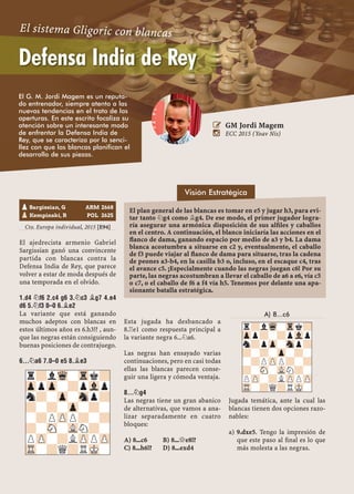 Cto. Europa individual, 2015 [E94]
El ajedrecista armenio Gabriel
Sargissian ganó una convincente
partida con blancas contra la
Defensa India de Rey, que parece
volver a estar de moda después de
una temporada en el olvido.
1.D4 ¤F6 2.C4 G6 3.¤C3 ¥G7 4.E4
D6 5.¤F3 0–0 6.¥E2
La variante que está ganando
muchos adeptos con blancas en
estos últimos años es 6.h3!? , aun-
que las negras están consiguiendo
buenas posiciones de contrajuego.
6...¤A6 7.0–0 E5 8.¥E3
Esta jugada ha desbancado a
8.¦e1 como respuesta principal a
la variante negra 6...¤a6.
Las negras han ensayado varias
continuaciones, pero en casi todas
ellas las blancas parecen conse-
guir una ligera y cómoda ventaja.
8...¤G4
Las negras tiene un gran abanico
de alternativas, que vamos a ana-
lizar separadamente en cuatro
bloques:
A) 8...c6 B) 8...£e8!?
C) 8...h6!? D) 8...exd4
A) 8...c6
Jugada temática, ante la cual las
blancas tienen dos opciones razo-
nables:
9.dxe5. Tengo la impresión dea)
que este paso al ﬁnal es lo que
más molesta a las negras.
pSargissian, G ARM 2668
pKempinski, R POL 2625
r?lWq-Trk?
ZppZp-?pVlp
n?-Zp-Snp?
?-?-Zp-?-
-?PZPP?-?
?-SN-VLN?-
PZP-?LZPPZP
TR-?Q?RMK-
r?lWq-Trk?
Zpp?-?pVlp
n?pZp-Snp?
?-?-Zp-?-
-?PZPP?-?
?-SN-VLN?-
PZP-?LZPPZP
TR-?Q?RMK-
 GM Jordi Magem
 ECC 2015 (Yoav Nis)
El G. M. Jordi Magem es un reputa-
do entrenador, siempre atento a las
nuevas tendencias en el trato de las
aperturas. En este escrito focaliza su
atención sobre un interesante modo
de enfrentar la Defensa India de
Rey, que se caracteriza por la senci-
llez con que las blancas planifican el
desarrollo de sus piezas.
Defensa India de Rey
El sistema Gligoric con blancas
El plan general de las blancas es tomar en e5 y jugar h3, para evi-
tar tanto ¤g4 como ¥g4. De ese modo, el primer jugador logra-
ría asegurar una armónica disposición de sus alﬁles y caballos
en el centro. A continuación, el blanco iniciaría las acciones en el
ﬂanco de dama, ganando espacio por medio de a3 y b4. La dama
blanca acostumbra a situarse en c2 y, eventualmente, el caballo
de f3 puede viajar al ﬂanco de dama para situarse, tras la cadena
de peones a3-b4, en la casilla b3 o, incluso, en el escaque c4, tras
el avance c5. ¡Especialmente cuando las negras juegan c6! Por su
parte, las negras acostumbran a llevar el caballo de a6 a e6, vía c5
o c7, o el caballo de f6 a f4 vía h5. Tenemos por delante una apa-
sionante batalla estratégica.
Visión Estratégica
 