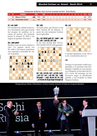 27.¢e4 ¦b4?
Un sacriﬁcio de calidad innecesa-
rio y de dudoso valor, que Anand
fue incapaz de justiﬁcar en la
rueda de prensa. Era bastante
buena la natural 27...¦b3! y las
negras no pueden estar peor.
28.¥xb4 cxb4?
Muchas veces un error conduce a
otro. La jugada obvia era
28...axb4 y las negras mantienen
una esperanza razonable de sal-
var la partida.
29.¤h5!
Un buen plan, que llevará a una
fácil victoria de las blancas. A
partir de este momento Carlsen
será implacable.
29...¢b7 30.f4! gxf4 31.¤hxf4 ¤xf4
32.¤xf4 ¥xc4 33.¦d7 ¦a6
Si 33...¢c6 34.¦d4 ¥b3 35.¦c1+
¢b7 36.¦d7 ¦c8 37.¤d5 ganando.
34.¤d5 ¦c6 35.¦xf7 ¥c5 36.¦xc7+
¦xc7 37.¤xc7 ¢c6 38.¤b5 ¥xb5
39.axb5+ ¢xb5 40.e6 b3 41.¢d3
¥e7 42.h4 a4 43.g5 hxg5 44.hxg5 a3
45.¢c3
Y Anand abandonó. Si 45...b2 (o
si 45...¢a4 46.¦e4+) 46.¢c2.
1-0
Aunque el encuentro estaba pro-
gramado a 12 partidas más des-
empate a rápidas en caso necesa-
rio, al llegarse al marcador de 6,5-
4,5 a favor del noruego, no fue
necesario jugar la duodécima
partida, y así revalidó su título
Magnus Carlsen.
Mundial Carlsen vs. Anand · Sochi 2014 37
N TIT NOMBRE PAÍS FIDE 1 2 3 4 5 6 7 8 9 10 11 12 PTS PFM
1 GM Magnus Carlsen NOR 2863 ½ 1 0 ½ ½ 1 ½ ½ ½ ½ 1 - 6,5 2857
2 GM Viswanathan Anand IND 2792 ½ 0 1 ½ ½ 0 ½ ½ ½ ½ 0 - 4,5 2798
Campeonato del Mundo ·Del 8 al 23 de noviembre de 2014 · Sochi (Rusia)
Flanqueado por Putin e Iliumzhínov, Carlsen levanta sonriente el trofeo de Campeón Mundial.
 