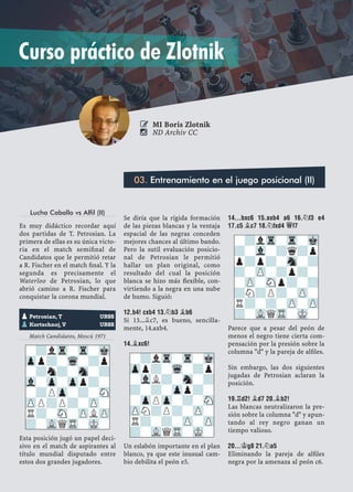 Lucha Caballo vs Alfil (II)
Es muy didáctico recordar aquí
dos partidas de T. Petrosian. La
primera de ellas es su única victo-
ria en el match semiﬁnal de
Candidatos que le permitió retar
a R. Fischer en el match ﬁnal. Y la
segunda es precisamente el
Waterloo de Petrosian, lo que
abrió camino a R. Fischer para
conquistar la corona mundial.
Match Candidatos, Moscú 1971
Esta posición jugó un papel deci-
sivo en el match de aspirantes al
título mundial disputado entre
estos dos grandes jugadores.
Se diría que la rígida formación
de las piezas blancas y la ventaja
espacial de las negras conceden
mejores chances al último bando.
Pero la sutil evaluación posicio-
nal de Petrosian le permitió
hallar un plan original, como
resultado del cual la posición
blanca se hizo más ﬂexible, con-
virtiendo a la negra en una nube
de humo. Siguió:
12.B4! CXB4 13.¤B3 ¥B6
Si 13...¥c7, es bueno, sencilla-
mente, 14.axb4.
14.¥XC6!
Un eslabón importante en el plan
blanco, ya que este inusual cam-
bio debilita el peón e5.
14...BXC6 15.AXB4 A6 16.¤F3 E4
17.C5 ¥C7 18.¤FXD4 £F7
Parece que a pesar del peón de
menos el negro tiene cierta com-
pensación por la presión sobre la
columna "d" y la pareja de alﬁles.
Sin embargo, las dos siguientes
jugadas de Petrosian aclaran la
posición.
19.¦D2! ¥D7 20.¥B2!
Las blancas neutralizaron la pre-
sión sobre la columna "d" y apun-
tando al rey negro ganan un
tiempo valioso.
20...¢G8 21.¤A5
Eliminando la pareja de alﬁles
negra por la amenaza al peón c6.
pPetrosian, T URSS
pKortschnoj, V URSS
-?lTr-Tr-Mk
Zpp?-Wq-?p
-?n?-Sn-?
Vl-Zp-Zpp?-
-?PZp-?-SN
ZPP?P?-ZP-
R?-SN-ZPLZP
?-VLQTR-MK-
-?lTr-Tr-Mk
Zpp?-Wq-?p
-VlL?-Sn-?
?-?-Zpp?-
-ZpPZp-?-SN
ZPN?P?-ZP-
R?-?-ZP-ZP
?-VLQTR-MK-
-?lTr-Tr-Mk
?-Vl-?q?p
p?p?-Sn-?
?-ZP-?p?-
-ZP-SNp?-?
?N?P?-ZP-
R?-?-ZP-ZP
?-VLQTR-MK-
03. Entrenamiento en el juego posicional (II)
 MI Boris Zlotnik
 ND Archiv CC
Curso práctico de Zlotnik
 