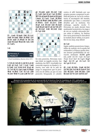 BORIS ZLOTNIK
71ENTRENAMIENTO EN EL JUEGO POSICIONAL (II)
21...¥XA5 22.BXA5 ¦B8 23.¥A1
¦FE8 24.¦DE2 £H5 25.£D2 ¢F7
26.H4 EXD3 27.£XD3 F4 28.¤F3
¦XE2 29.¦XE2 £XC5 30.¤E5+ ¢F8
31.¤XD7+
1–0
Yugoslavia, 1988
Final Candidatos, Buenos Aires 1971
1.¤F3 C5 2.B3 D5 3.¥B2 F6 4.C4 D4
5.D3 E5 6.E3 ¤E7 7.¥E2 ¤EC6
8.¤BD2 ¥E7 9.0–0 0–0 10.E4 A6
11.¤E1 B5 12.¥G4 ¥XG4 13.£XG4
£C8 14.£E2 ¤D7 15.¤C2 ¦B8
16.¦FC1 £E8 17.¥A3 ¥D6 18.¤E1
G6 19.CXB5 AXB5 20.¥B2 ¤B6
21.¤EF3 ¦A8 22.A3 ¤A5 23.£D1
£F7 24.A4 BXA4 25.BXA4 C4 26.DXC4
¤BXC4 27.¤XC4 ¤XC4 28.£E2
¤XB2 29.£XB2 ¦FB8 30.£A2 ¥B4
31.£XF7+ ¢XF7 32.¦C7+ ¢E6
33.G4 ¥C3 34.¦A2 ¦C8 35.¦XC8
¦XC8 36.A5 ¦A8 37.A6 ¦A7 38.¢F1
G5 39.¢E2 ¢D6 40.¢D3 ¢C5
41.¤G1 ¢B5
En esta posición, Petrosian tuvo
que dejar su jugada secreta. Sus
analistas, los GM Y. Averbakh (un
conocido experto en ﬁnales) y A.
Suetin, tras salir de la sala de
juego le aseguraron que la posi-
ción era de tablas, ya que en esta
posición bloqueada el caballo
contra el alﬁl limitado por sus
propios peones compensa la pér-
dida del peón a6. Así se lo comen-
taron al excampeón del mundo,
añadiendo que iban a concretar
detalles por la mañana. Sin
embargo, aquella noche T.
Petrosian no pudo dormir bien
analizando la posición a la ciega y
de vez en cuando colocando pie-
zas sobre el tablero. Su famoso
ﬁno tacto posicional le descubrió
la verdad: ¡hacer tablas, si es posi-
ble (!) era muy, muy difícil!
42.¤E2
Según análisis posteriores (impo-
sibles de realizar sin la ayuda del
ordenador), el blanco podía obte-
ner buenas posibilidades de sal-
vación mediante 42.f4!! gxf4
(42...exf4? 43.¤f3 ¦xa6 44.¦xa6
¢xa6 45.e5 fxe5 46.¤xg5) 43.g5
fxg5 44.¤f3 g4 45.¤xe5 h5
46.¤g6 f3 47.e5.
42...¥A5 43.¦B2+ ¢XA6 44.¦B1
¦C7 45.¦B2 ¥E1 46.F3 ¢A5 47.¦C2
¦B7 48.¦A2+ ¢B5 49.¦B2+ ¥B4
50.¦A2 ¦C7 51.¦A1 ¦C8 52.¦A7
-?-Tr-Trk?
?-Vll?q?p
p?p?-Sn-?
SN-ZP-?p?-
-ZP-SNp?-?
?-?P?-ZP-
-VL-TR-ZP-ZP
?-?QTR-MK-
pPetrosian, T URSS
pFischer, R USA
-?-?-?-?
Tr-?-?-?p
P?-?-Zp-?
?k?-Zp-Zp-
-?-ZpP?P?
?-VlK?-?-
R?-?-ZP-ZP
?-?-?-SN-
Momento de la reanudación de la sexta partida de la histórica Final de Candidatos de 1971, celebrada en
Buenos Aires entre Petrosian y Fischer. Tras esta derrota, el excampeón mundial soviético sucumbió por 6,5 a 2,5.
 