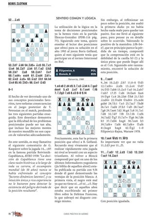 BORIS ZLOTNIK
72 CURSO PRÁCTICO DE AJEDREZ
52...¥A5
53.¦D7 ¥B6 54.¦D5+ ¥C5 55.¤C1
¢A4 56.¦D7 ¥B4 57.¤E2 ¢B3
58.¦B7 ¦A8 59.¦XH7 ¦A1
60.¤XD4+ EXD4 61.¢XD4 ¦D1+
62.¢E3 ¥C5+ 63.¢E2 ¦H1 64.H4
¢C4 65.H5 ¦H2+ 66.¢E1 ¢D3
0–1
El hecho de ver derrotado uno de
sus conceptos posicionales favo-
ritos, tuvo nefastas consecuencias
en el juego posterior de T.
Petrosian en el match, perdiendo
las tres siguientes partidas ense-
guida. Este desenlace demuestra
que la diﬁcultad de los problemas
posicionales puede ser tan alta,
que incluso las mejores mentes
de nuestro mundillo no son capa-
ces de valorarlas adecuadamente.
En este sentido, es muy llamativo
el siguiente comentario de G.
Kaspárov sobre la jugada 14... c4?!
en la famosa partida Botvinnik-
Capablanca, AVRO 1938: "La deci-
sión de Capablanca tiene una
clara razón histórica: a lo largo de
toda su carrera, el excampeón
mundial (de 50 años) nunca se
había enfrentado al concepto
"factores dinámicos latentes", y su
intuición única y rica experiencia
no le bastaron para detectar la
existencia del peligro derivado de
la posición resultante".
SENTIDO COMÚN Y LÓGICA
La utilización de la lógica en la
toma de decisiones posicionales
ya la hemos visto en la partida
Illescas-González (PDR-116 pág.
75). Siguiendo este tema, quiero
enseñar al lector dos posiciones
que ofrecí para su solución en el
año 1993 al joven Boris Gelfand,
quien al mes siguiente tenía que
participar en el torneo Interzonal
en Biel.
Yugoslavia, 1988
Varsovia, 1980
1.E4 E6 2.D4 D5 3.¤C3 ¥B4 4.¤GE2
DXE4 5.A3 ¥E7 6.¤XE4 ¤F6
7.¤2G3 ¤C6 8.C3 0–0 9.F4
Precisamente, esta fue la primera
posición que ofrecí a B. Gelfand.
Recuerdo muy vivamente que al
realizar rápidamente esta jugada
mi rival se levantó con un aspecto
triunfante. Al volver a Moscú
comprendí por qué: en uno de los
últimos Informadores yugoslavos
(¡la biblia de aquellos años!) esta-
ba publicada su partida con 9.f4
donde él ganó demostrando las
ventajas de la posición blanca. A
primera vista, el negro está mal
ya que no tiene ni ...e5 ni ...c5. Hay
que decir que en aquellos años
estaba escribiendo mi primer
libro sobre la Defensa Francesa,
lo que subrayó mi disgusto con-
migo mismo.
Sin embargo, al reﬂexionar un
poco sobre la posición, me asaltó
la primera duda: yo no había
hecho nada malo para quedar tan
pasivo. Eso me llevó al siguiente
paso, para pensar ya en detalle
sobre lo ocurrido. Valorando lo
positivo de la maniobra ¥f8–b4–
e7, que en principio parece la pér-
dida de un tiempo, comprendí
que la compensación está en la
debilidad de la casilla b3 (!) y la
única pieza que puede llegar allí
es el ¤c6. Siguiendo este razona-
miento, encontré la solución de
esta posición.
9...¤XE4!
9...b6 10.¥d3 ¥b7 11.0–0 £d5
12.¤xf6+ ¥xf6 13.¥e4 £d7
14.£f3 ¦ab8 15.¥e3 ¤a5 16.¥xb7
¤xb7 17.f5 ¤d6 18.fxe6 fxe6
19.£g4 ¤c4 20.¥h6 ¢h8 21.¤h5
¥xd4+ 22.£xd4 £xd4+ 23.cxd4
gxh6 24.¦fc1 ¤e3 25.¦xc7 ¦bd8
26.¦e1 ¦xd4 27.h3 ¤d5 28.¦xa7
¦g8 29.¦xe6 ¦d2 30.g4 ¦c8 31.¦e1
¦d8 32.¦d7 ¦f8 33.¤f6 ¤xf6
34.¦xd2 ¢g7 35.¦e7+ ¢g6 36.¦d6
h5 37.¦xb6 hxg4 38.¦ee6 h5
39.¦xf6+ ¦xf6 40.¦xf6+ ¢xf6
41.hxg4 hxg4 42.¢g2 1–0
Filipowicz-Rajna, Warsaw 1978.
10.¤XE4 £D5 11.£F3
Es importante ver que no valía
11.¥d3 por 11...f5.
11...¤A5! 12.¥D3 ¤B3 13.¦B1
¤XC1 14.¦XC1
Con posición igualada.
r?lWq-Trk?
ZppZp-VlpZpp
-?n?pSn-?
?-?-?-?-
-?-ZPNZP-?
ZP-ZP-?-SN-
-ZP-?-?PZP
TR-VLQMKL?R
pFilipowicz, A POL
pZlotnik, B RUS
-?r?-?-?
TR-?-?-?p
-?-?-Zp-?
Vlk?-Zp-Zp-
-?-ZpP?P?
?-?K?P?-
-?-?N?-ZP
?-?-?-?-
r?l?-Trk?
ZppZp-VlpZpp
-?-?p?-?
?-?q?-?-
-?-ZPNZP-?
ZP-ZPL?Q?-
-ZP-?-?PZP
?-TR-MK-?R
 