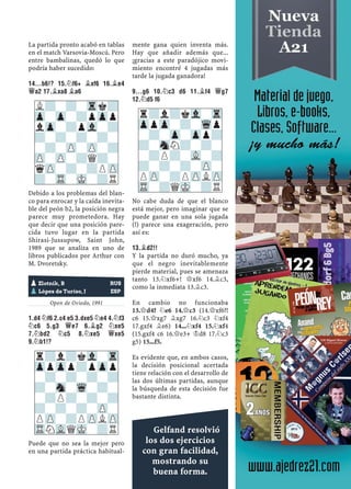 La partida pronto acabó en tablas
en el match Varsovia-Moscú. Pero
entre bambalinas, quedó lo que
podría haber sucedido:
14...B6!? 15.¤F6+ ¥XF6 16.¥E4
£A2 17.¥XA8 ¥A6
Debido a los problemas del blan-
co para enrocar y la caída inevita-
ble del peón b2, la posición negra
parece muy prometedora. Hay
que decir que una posición pare-
cida tuvo lugar en la partida
Shirasi-Jussupow, Saint John,
1989 que se analiza en uno de
libros publicados por Arthur con
M. Dvoretsky.
Yugoslavia, 1988
Open de Oviedo, 1991
1.D4 ¤F6 2.C4 E5 3.DXE5 ¤E4 4.¤F3
¤C6 5.G3 £E7 6.¥G2 ¤XE5
7.¤BD2 ¤C5 8.¤XE5 £XE5
9.¤B1!?
Puede que no sea la mejor pero
en una partida práctica habitual-
mente gana quien inventa más.
Hay que añadir además que...
¡gracias a este paradójico movi-
miento encontré 4 jugadas más
tarde la jugada ganadora!
9...G6 10.¤C3 D6 11.¥F4 £G7
12.¤D5 F6
No cabe duda de que el blanco
está mejor, pero imaginar que se
puede ganar en una sola jugada
(!) parece una exageración, pero
así es:
13.¥D2!!
Y la partida no duró mucho, ya
que el negro inevitablemente
pierde material, pues se amenaza
tanto 13.¤xf6+! £xf6 14.¥c3,
como la inmediata 13.¥c3.
En cambio no funcionaba
13.£d4? ¤e6 14.£c3 (14.£xf6?!
c6 15.£xg7 ¥xg7 16.¤c3 ¤xf4
17.gxf4 ¥e6) 14...¤xf4 15.¤xf4
(15.gxf4 c6 16.£e3+ ¢d8 17.¤c3
g5) 15...f5.
Es evidente que, en ambos casos,
la decisión posicional acertada
tiene relación con el desarrollo de
las dos últimas partidas, aunque
la búsqueda de esta decisión fue
bastante distinta.
L?-?-Trk?
Zp-Zp-?pZpp
lZp-?pVl-?
?-?-?-?-
-?-ZP-ZP-?
ZP-ZP-?Q?-
qZP-?-?PZP
?-TR-MK-?R
pZlotnik, B RUS
pLópez de Turiso, J ESP
r?l?kVl-Tr
ZppZpp?pZpp
-?-?-?-?
?-Sn-Wq-?-
-?P?-?-?
?-?-?-ZP-
PZP-?PZPLZP
TRNVLQMK-?R
r?l?kVl-Tr
ZppZp-?-Wqp
-?-Zp-Zpp?
?-SnN?-?-
-?P?-VL-?
?-?-?-ZP-
PZP-?PZPLZP
TR-?QMK-?R
Gelfand resolvió
los dos ejercicios
con gran facilidad,
mostrando su
buena forma.
 